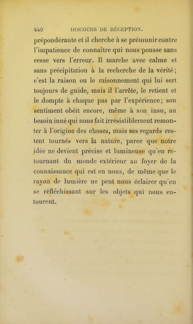 prépondérante et il cherche à se prémunir contre l'impatience de connaître qui nous pousse sans cesse vers l'erreur. Il marche avec calme et sans précipitation à la recherche de la vérité; c'est la raison ou le raisonnement qui lui sert toujours de guide, mais il l'arrête, le retient et le dompte à chaque pas par l'expérience; son sentiment obéit encore, même à son insu, au besoin inné qui nous fait irrésistiblement remon- ter à l'origine des choses, mais ses regards res- tent tournés vers la nature, parce que notre idée ne devient précise et lumineuse qu'en re- tournant du monde extérieur au foyer de la connaissance qui est en nous, de même que le rayon de lumière ne peut nous éclairer qu'en se réfléchissant sur les objets qui nous en- tourent.