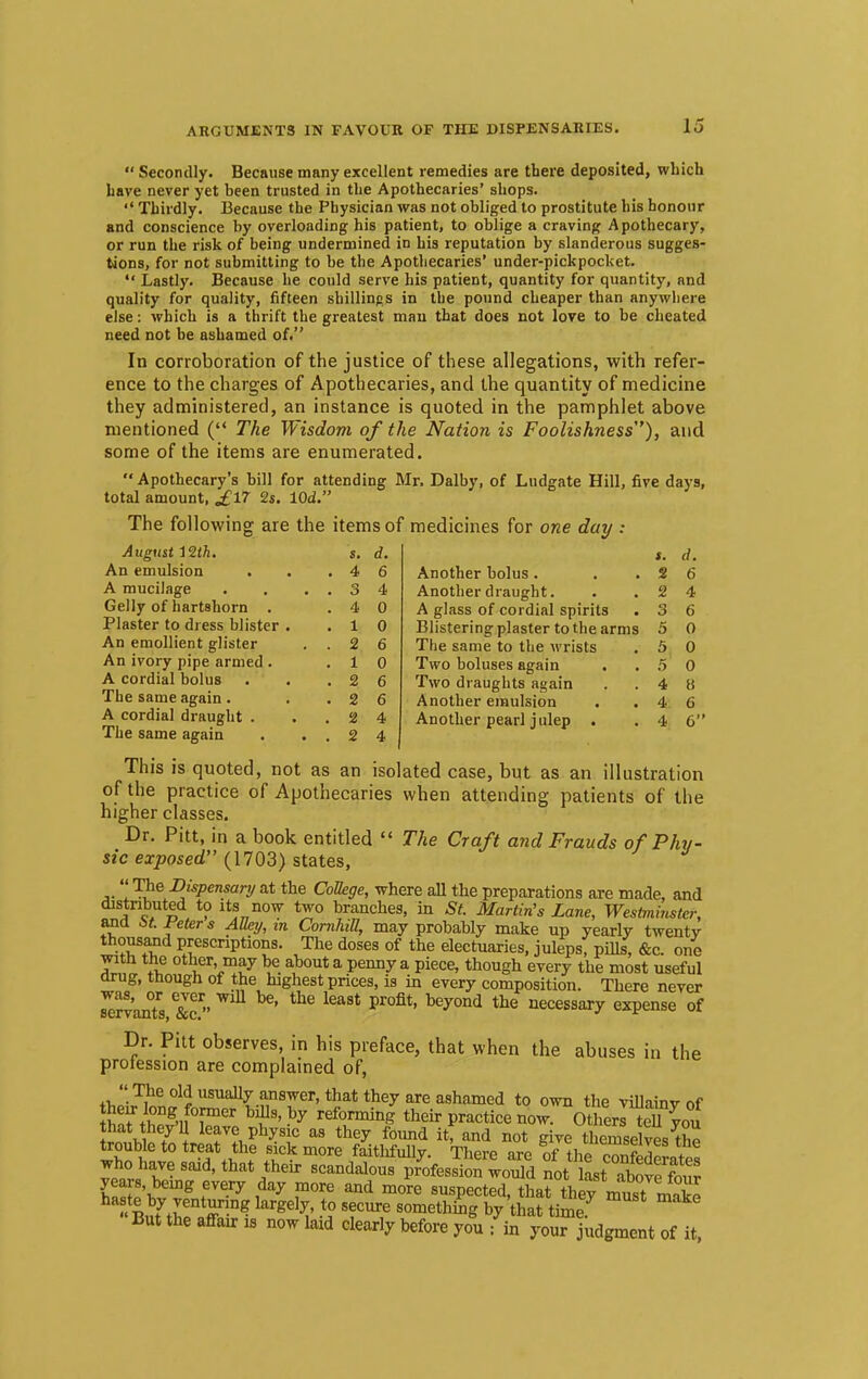  Secondly. Because many excellent remedies are there deposited, which have never yet been trusted in the Apothecaries' shops.  Thirdly. Because the Physician was not obliged to prostitute his honour and conscience by overloading his patient, to oblige a craving Apothecary, or run the risk of being undermined in his reputation by slanderous sugges- tions, for not submitting to be the Apothecaries' under-pickpocket.  Lastly. Because he could serve his patient, quantity for quantity, and quality for quality, fifteen shillings in the pound cheaper than anywhere else: which is a thrift the greatest man that does not love to be cheated need not be ashamed of. In corroboration of the justice of these allegations, with refer- ence to the charges of Apothecaries, and the quantity of medicine they administered, an instance is quoted in the pamphlet above mentioned ( The Wisdom of the Nation is Foolishness'7), and some of the items are enumerated.  Apothecary's bill for attending Mr. Dalby, of Ludgate Hill, five days, total amount, £17 2s. lOd. The following are the items of medicines for one day : August 1%th. s. d. An emulsion . . .46 A mucilage . . ..34 Gelly of hartshorn . .40 Plaster to dress blister . .10 An emollient glister ..26 An ivory pipe armed . .10 A cordial bolus . . .26 The same again . ..26 A cordial draught . ..24 The same again . ..24 *. d. Another bolus. . .26 Another draught. . .24 A glass of cordial spirits . 3 6 Blistering plaster to the arms 5 0 The same to the wrists . 5 0 Two boluses again . .50 Two draughts again . .48 Another emulsion . .46 Another pearl julep . . 4 6 This is quoted, not as an isolated case, but as an illustration of the practice of Apothecaries when attending patients of the higher classes. Dr. Pitt, in a book entitled  The Craft and Frauds of Phy- sic exposed (1703) states, ,.  '*Je Djspensary at the College, where all the preparations are made, and distributed to its now two branches, in St. Martin's Lane, Westminster, and M. Feters Alky, in Cornhitt, may probably make up yearly twenty thousand prescriptions. The doses of the electuaries, juleps, pills, &c. one with the other may be about a penny a piece, though every the most useful drug, tnough of the highest prices, is in every composition. There never SvanTs ^ bG' kaSt Pr°fit' bey°nd the necessary exPense of Dr. Pitt observes, in his preface, that when the abuses in the protession are complained of,  The old usually answer, that they are ashamed to own the villainy of w i°ng>nf°,mer b^9' by ^ming their practice now. Other™you that they'U leave physic as they found it, and not give themselves ftp trouble to treat the sick more faithfully. There are tf the^ contdeLtes who have said, that their scandalous profession would not lLt abovo £ Bby^^^ But the affair is now tad clearly before you : in your judgment of it