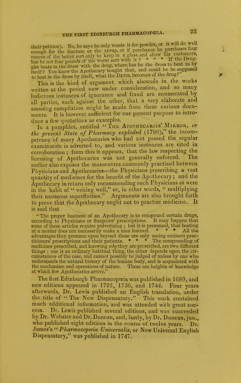 then- petition). No, he says he only wants it for powder or ftj^M* well enough for the tincture or the syrup, or if perchance *e purdjajes to« ounces of the hetter sort only to keep in a glass and slw lu customers, has he not four pounds of the worst sort with it ? * * If the^Drug- gist beats hi the dross with the drug, where has he the dross to heat m by itself? You know the Apothecary bought that, and could he be supposed to beat in the dross by itself, what the Devil becomes of the drug? This is the kind of argument which abounds in the works written at the period now under consideration, and so many ludicrous instances of ignorance and fraud are enumerated by all parties, each against the other, that a very elaborate and amusing compilation might be made from these curious docu- ments. ° It is however sufficient for our present purpose to intro- duce a few quotations as examples. In a pamphlet, entitled The Apothecaries' Mirror, or the present State of Pharmacy exploded (1790), the incom- petence of many Apothecaries who had not passed the regular examination is adverted to, and various instances are cited in corroboration ; from this it appears, that the law respecting the licensing of Apothecaries was not generally enforced. The author also exposes the manoeuvres commonly practised between Physicians and Apothecaries—the Physicians prescribing a vast quantity of medicines for the benefit of the Apothecary ; and the Apothecary in return only recommending such Physicians as were in the habit of  writing well, or, in other words,  multiplying their nauseous superfluities. Arguments are also brought forth to prove that the Apothecary ought not to practise medicine. It is said that  The proper business of an Apothecary is to compound certain drugs, according to Physicians or Surgeons' prescriptions. It may happen that some of these articles require pulverizing ; but it is presumed, that beating at a mortar does not necessarily make a man learned. * * * All the advantages they presume upon beyond these are only seeing eminent prac- titioners' prescriptions and their patients. * * * The compounding of medicines prescribed, and knowing why they are prescribed, are two different things : one is an ordinary habitual thing, the other depends upon the cir- cumstances of the case, and cannot possibly he judged of unless by one who understands the natural history of the human body, and is acquainted with the mechanism and operations of nature. These are heights of knowledge at which few Apothecaries arrive. The first Edinburgh Pharmacopoeia was published in 1699, and new editions appeared in 1722, 1736, and 1744. Four years afterwards, Dr. Lewis published an English translation, under the title of  The New Dispensatory. This work contained much additional information, and was attended with great suc- cess. Dr. Lewis published several editions, and was succeeded by Dr. Webster and Dr. Duncan, and, lastly, by Dr. Duncan, jun., who published eight editions in the course of twelve years. Dr. James's  Pharmacopoeia Universalis, or New Universal English Dispensatory, was published in 1747.