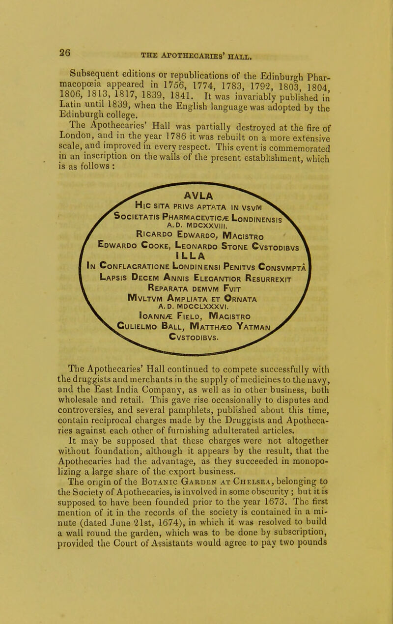 THE ATOTHECAItEES' HALL. Subsequent editions or republications of the Edinburgh Phar- macopoeia appeared in 1756, 1774, 1783, 1792, 1803 1804 1806, 1813, 1817, 1839, 1841. It was invariably published in Latin until 1839, when the English language was adopted bv the Edinburgh college. The Apothecaries' Hall was partially destroyed at the fire of London, and in the year 1786 it was rebuilt on a more extensive scale, and improved in every respect. This event is commemorated in an inscription on the walls of the present establishment, which is as follows: H|C SITA PRIVS APTATA IN VSVM^V SSocietatis Pharmacevticte LondinensisX x a.d. mdcxxviii. x £ Ricardo Edwardo, Macistro \ Edwardo Cooke, Leonardo Stone Cvstodibvs 1 ILL A In CoNFLACRATIONE LoNDINENSI PenITVS ConSVMPTA Lapsis Decem Annis Elecantior Resurrexit Reparata demvm Fvit I I Mvltvm Ampliata et Ornata / \ A. D. MDCCLXXXVI. / ^< loANN/E FlELO, MACISTRO S ^^Culielmo Ball, Matth^o Yatman^t ^w Cvstodibvs. The Apothecaries' Hall continued to compete successfully with the druggists and merchants in the supply of medicines to the navy, and the East India Company, as well as in other business, both wholesale and retail. This gave rise occasionally to disputes and controversies, and several pamphlets, published about this time, contain reciprocal charges made by the Druggists and Apotheca- ries against each other of furnishing adulterated articles. It may be supposed that these charges were not altogether without foundation, although it appears by the result, that the Apothecaries had the advantage, as they succeeded in monopo- lizing a large share of the export business. The origin of the Botanic Garden at Chelsea, belonging to the Society of Apothecaries, is involved in some obscurity ; but it is supposed to have been founded prior to the year 1673. The first mention of it in the records of the society is contained in a mi- nute (dated June '21st, 1674), in which it was resolved to build a wall round the garden, which was to be done by subscription, provided the Court of Assistants would agree to pay two pounds