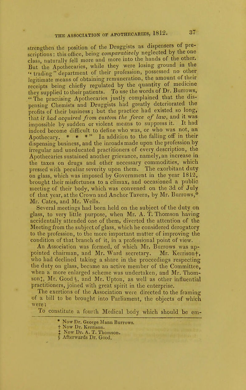 strengthen the position of the Druggists as dispensers of pre- scriptions: this office, being comparatively neglected by the one class, naturally fell more and more into the hands of the other. But the Apothecaries, while they were losing ground in the  trading department of their profession, possessed no other legitimate means of obtaining remuneration, the amount of their receipts being chiefly regulated by the quantity of medicine they supplied to their patients. To use the words of Dr. Burrows, The practising Apothecaries justly complained that the dis- pensing Chemists and Druggists had greatly deteriorated the profits of their business ; but the practice had existed so long, that it had acquired from custom the force of law, and it was impossible by sudden or violent means to suppress it. It had indeed become difficult to define who was, or who was not, an Apothecary. * * * In addition to the falling off in their dispensing business, and the inroads made upon the profession by irregular and uneducated practitioners of every description, the Apothecaries sustained another grievance, namely, an increase in the taxes on drugs and other necessary commodities, which pressed with peculiar severity upon them. The exorbitant duty on glass, which was imposed by Government in the year 1812, brought their misfortunes to a climax, and occasioned a public meeting of their body, which was convened on the 3d of July of that year, at the Crown and Anchor Tavern, by Mr. Burrows,* Mr. Cates, and Mr. Wells. Several meetings had been held on the subject of the duty on glass, to very little purpose, when Mr. A. T. Thomson having accidentally attended one of them, diverted the attention of the Meeting from the subject of glass, which he considered derogatory to the profession, to the more important matter of improving the condition of that branch of it, in a professional point of view. An Association was formed, of which Mr. Burrows was ap- pointed chairman, and Mr. Ward secretary. Mr. Kerrisonf, who had declined taking a share in the proceedings respecting the duty on glass, became an active member of the Committee, when a more enlarged scheme was undertaken, and Mr. Thom- sonj, Mr. Good §, and Mr. Upton, as well as other influential practitioners, joined with great spirit in the enterprise. The exertions of the Association were directed to the framing of a bill to be brought into Parliament, the objects of which were: To constitute a fourth Medical body which should be em- * Now Dr. George Mann Burrows, f Now Dr. Kerrison. I Now Dr. A. T. Thomson. $ Afterwards Dr. Good.