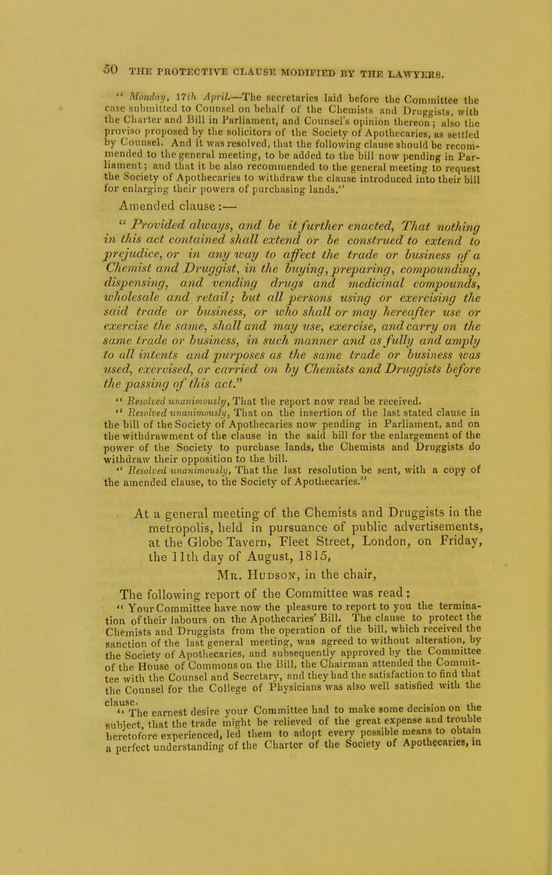 Monday, 17th April.—The secretaries laid before the Committee the case submitted to Counsel on behalf of the Chemists and Druggists, with the Charter and Bill in Parliament, and Counsel's opinion thereon; also the proviso proposed by the solicitors of the Society of Apothecaries, as settled by Counsel. And it was resolved, that the following clause should be recom- mended to the general meeting, to be added to the bill now pending in Par- liament ; and that it be also recommended to the general meeting to request the Society of Apothecaries to withdraw the clause introduced into their bill for enlarging their powers of purchasing lands. Amended clause:—  Provided always, and be it further enacted, That nothing in this act contained shall extend or be construed to extend to prejudice, or in any way to affect the trade or business of a Chemist and Druggist, in the buying, -preparing, compounding, dispensing, and vending drugs and medicinal compounds, wholesale and retail; but all persons usi?ig or exercising the said trade or business, or who shall or may hereafter use or exercise the same, shall and may use, exercise, and carry on the same trade or business, in such manner and as fully and amply to all intents and purposes as the same trade or business was used, exercised, or carried on by Chemists and Druggists before the passing of this act.  Resolved unanimously, That the report now read be received.  Resolved unanimously, That on the insertion of the last stated clause in the bill of the Society of Apothecaries now pending in Parliament, and on the withdrawment of the clause in the said bill for the enlargement of the power of the Society to purchase lands, the Chemists and Druggists do withdraw their opposition to the bill.  Resolved unanimously, That the last resolution be sent, with a copy of the amended clause, to the Society of Apothecaries. At a general meeting of the Chemists and Druggists in the metropolis, held in pursuance of public advertisements, at the Globe Tavern, Fleet Street, London, on Friday, the 11th day of August, 1815, Mr. Hudson, in the chair, The following report of the Committee was read :  Your Committee have now the pleasure to report to you the termina- tion of their labours on the Apothecaries' Bill. The clause to protect the Chemists and Druggists from the operation of the bill, which received the sanction of the last general meeting, was agreed to without alteration, by the Society of Apothecaries, and subsequently approved by the Committee of the House of Commons on the Bill, the Chairman attended the Commit- tee with the Counsel and Secretary, and they had the satisfaction to find that the Counsel for the College of Physicians was also well satisfied with the  The earnest desire your Committee had to make some decision on the subiect, that the trade might be relieved of the great expense and trouble heretofore experienced, led them to adopt every possible means to obtain a perfect understanding of the Charter of the Society of Apothecaries, in