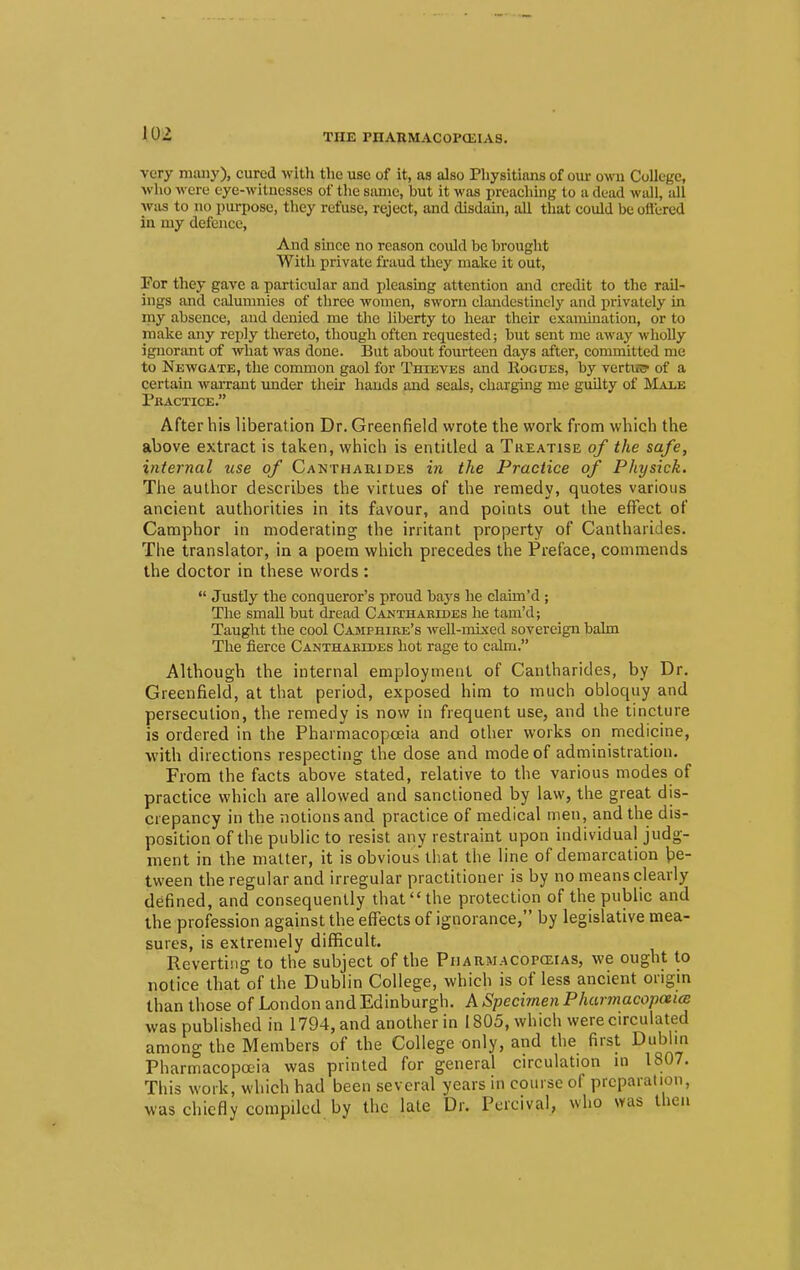 THE PnAUMACOP(EIA8. very many), cured with the use of it, as also Physitians of our own College, who wen- eye-witnesses of the same, but it was preaching to a dead wall, all was to no purpose, they refuse, reject, and disdain, all that could be offered in my defence, And since no reason coidd be brought With private fraud they make it out, Por they gave a particular and pleasing attention and credit to the rail- ings and calumnies of three women, sworn clandestinely and privately in my absence, and denied me the liberty to hear their examination, or to make any reply thereto, though often requested; but sent me away wholly ignorant of what was done. But about fourteen days after, committed me to Newgate, the common gaol for Thieves and Rogues, by vertrs? of a certain warrant under their hands and seals, charging me guilty of Male Practice. After his liberation Dr. Greenfield wrote the work from which the above extract is taken, which is entitled a Treatise of the safe, internal use of Cantharides in the Practice of Physick. The author describes the virtues of the remedy, quotes various ancient authorities in its favour, and points out the effect of Camphor in moderating the irritant property of Cantharides. The translator, in a poem which precedes the Preface, commends the doctor in these words :  Justly the conqueror's proud bays he claim'd ; The small but dread Cantharides he tam'd; Taught the cool Camphire's well-mixed sovereign balm The fierce Cantharides hot rage to calm. Although the internal employment of Cantharides, by Dr. Greenfield, at that period, exposed him to much obloquy and persecution, the remedy is now in frequent use, and the tincture is ordered in the Pharmacopoeia and other works on medicine, with directions respecting the dose and mode of administration. From the facts above stated, relative to the various modes of practice which are allowed and sanctioned by law, the great dis- crepancy in the notions and practice of medical men, and the dis- position of the public to resist any restraint upon individual judg- ment in the matter, it is obvious that the line of demarcation be- tween the regular and irregular practitioner is by no means clearly defined, and consequently that the protection of the public and the profession against the effects of ignorance, by legislative mea- sures, is extremely difficult. Reverting to the subject of the Pharmacopoeias, we ought to notice that of the Dublin College, which is of less ancient origin than those of London and Edinburgh. A Specimen Pharmacopeia was published in 1794, and another in 1805, which were circulated among the Members of the College only, and the first Dublin Pharmacopoeia was printed for general circulation in 1807. This work, which had been several years in course of preparation, was chiefly compiled by the late Dr. PercivaL, who was then