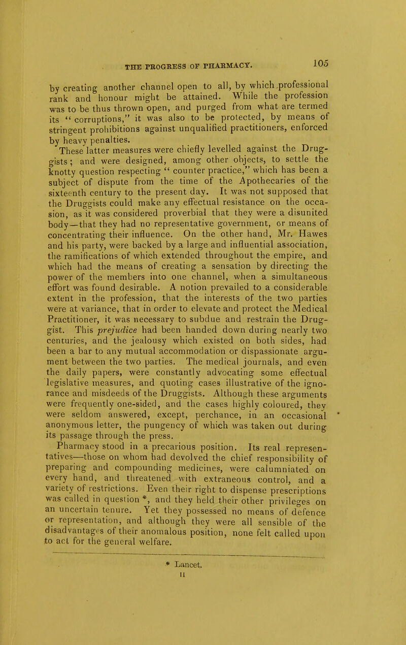 THE PROGRESS OF PHARMACY. by creating another channel open to all, by which .professional rank and honour might be attained. While the profession was to be thus thrown open, and purged from what are termed its  corruptions, it was also to be protected, by means of stringent prohibitions against unqualified practitioners, enforced by heavy penalties. These latter measures were chiefly levelled against the Drug- gists ; and were designed, among other objects, to settle the knotty question respecting  counter practice, which has been a subject of dispute from the time of the Apothecaries of the sixteenth century to the present day. It was not supposed that the Druggists could make any effectual resistance on the occa- sion, as it was considered proverbial that they were a disunited body —that they had no representative government, or means of concentrating their influence. On the other hand, Mr. Hawes and his party, were backed by a large and influential association, the ramifications of which extended throughout the empire, and which had the means of creating a sensation by directing the power of the members into one channel, when a simultaneous effort was found desirable. A notion prevailed to a considerable extent in the profession, that the interests of the two parties were at variance, that in order to elevate and protect the Medical Practitioner, it was necessary to subdue and restrain the Drug- gist. This prejudice had been handed down during nearly two centuries, and the jealousy which existed on both sides, had been a bar to any mutual accommodation or dispassionate argu- ment between the two parties. The medical journals, and even the daily papers, were constantly advocating some effectual legislative measures, and quoting cases illustrative of the igno- rance and misdeeds of the Druggists. Although these arguments were frequently one-sided, and the cases highly coloured, thev were seldom answered, except, perchance, in an occasional ' anonymous letter, the pungency of which was taken out during its passage through the press. Pharmacy stood in a precarious position. Its real represen- tatives—those on whom had devolved the chief responsibility of preparing and compounding medicines, were calumniated on every hand, and threatened with extraneous control, and a variety of restrictions. Even their right to dispense prescriptions was called in question *, and they held their other privileges on an uncertain tenure. Yet they possessed no means of defence or representation, and although they were all sensible of the disadvantages of their anomalous position, none felt called upon to act for the general welfare. * Lancet, it
