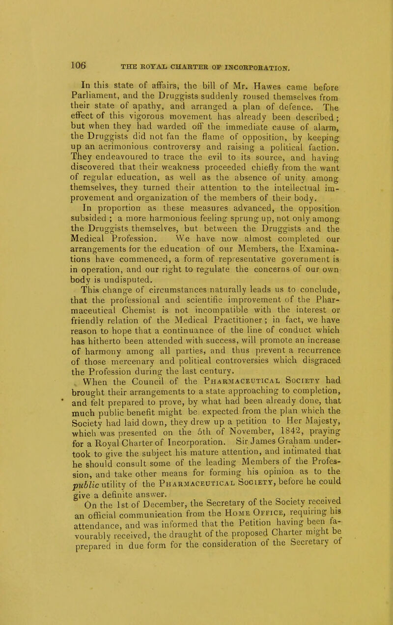 In this state of affairs, the bill of Mr. Hawes came before Parliament, and the Druggists suddenly roused themselves from their state of apathy, and arranged a plan of defence. The effect of this vigorous movement has already been described ; but when they had warded off the immediate cause of alarm, the Druggists did not fan the flame of opposition, by keeping up an acrimonious controversy and raising a political faction. They endeavoured to trace the evil to its source, and having discovered that their weakness proceeded chiefly from the want of regular education, as well as the absence of unity among themselves, they turned their attention to the intellectual im- provement and organization of the members of their body. In proportion as these measures advanced, the opposition subsided ; a more harmonious feeling sprung up, not only among the Druggists themselves, but between the Druggists and the Medical Profession. We have now almost completed our arrangements for the education of our Members, the Examina- tions have commenced, a form of representative government is in operation, and our right to regulate the concerns of our own body is undisputed. This change of circumstances naturally leads us to conclude, that the professional and scientific improvement of the Phar- maceutical Chemist is not incompatible with the interest or friendly relation of the Medical Practitioner; in fact, we have reason to hope that a continuance of the line of conduct which has hitherto been attended with success, will promote an increase of harmony among all parties, and thus prevent a recurrence of those mercenary and political controversies which disgraced the Profession during the last century. When the Council of the Pharmaceutical Society had brought their arrangements to a state approaching to completion, and felt prepared to prove, by what had been already done, that much public benefit might be expected from the plan which the Society had laid down, they drew up a petition to Her Majesty, which was presented on the 5th of November, 1842, praying for a Royal Charter of Incorporation. Sir James Graham under- took to give the subject his mature attention, and intimated that he should consult some of the leading Members of the Profes- sion, and take other means for forming his opinion as to the public utility of the Pharmaceutical Society, before he could give a definite answer. . . On the 1st of December, the Secretary of the Society received an official communication from the Home Office, requiring his attendance, and was informed that the Petition having been fa- vourably received, the draught of the proposed Charter might be prepared in due form for the consideration of the Secretary ot