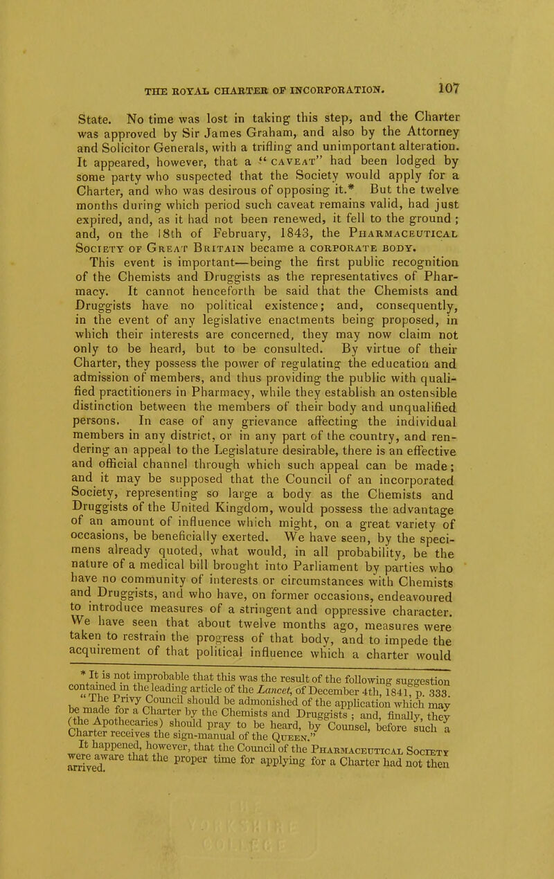 State. No time was lost in taking this step, and the Charter was approved by Sir James Graham, and also by the Attorney and Solicitor Generals, with a trifling and unimportant alteration. It appeared, however, that a i* caveat had been lodged by some party who suspected that the Society would apply for a Charter, and who was desirous of opposing it.* But the twelve months during which period such caveat remains valid, had just expired, and, as it had not been renewed, it fell to the ground ; and, on the 18th of February, 1843, the Pharmaceutical Society of Great Britain became a corporate body. This event is important—being the first public recognition of the Chemists and Druggists as the representatives of Phar- macy. It cannot henceforth be said that the Chemists and Druggists have no political existence; and, consequently, in the event of any legislative enactments being proposed, in which their interests are concerned, they may now claim not only to be heard, but to be consulted. By virtue of their Charter, they possess the power of regulating the education and admission of members, and thus providing the public with quali- fied practitioners in Pharmacy, while they establish an ostensible distinction between the members of their body and unqualified persons. In case of any grievance affecting the individual members in any district, or in any part of the country, and ren- dering an appeal to the Legislature desirable, there is an effective and official channel through which such appeal can be made; and it may be supposed that the Council of an incorporated Society, representing so large a body as the Chemists and Druggists of the United Kingdom, would possess the advantage of an amount of influence which might, on a great variety of occasions, be beneficially exerted. We have seen, by the speci- mens already quoted, what would, in all probability, be the nature of a medical bill brought into Parliament by parties who have no community of interests or circumstances with Chemists and Druggists, and who have, on former occasions, endeavoured to introduce measures of a stringent and oppressive character. We have seen that about twelve months ago, measures were taken to restrain the progress of that body, and to impede the acquirement of that political influence which a charter would It is not improbable that this was the result of the following suggestion C°« ^ ™ the leadmg article of the Lancet, of December 4th, 1841, p. 333 t~ JS! ^rivy Council should be admonished of the application which may be made for a Charter by the Chemists and Druggists ; and, finally, they rw^r^'^l? Sh0uW pray t0 be heard' ^ Counsel, before Inch I Charter receives the sign-manual of the Queen. w0?ohnapPenf,d' i\TeVer'that the Council of the Pharmaceutical Societi arrivedL Pr°Per ^ fOT applyhlg f°r a Charter had not ^