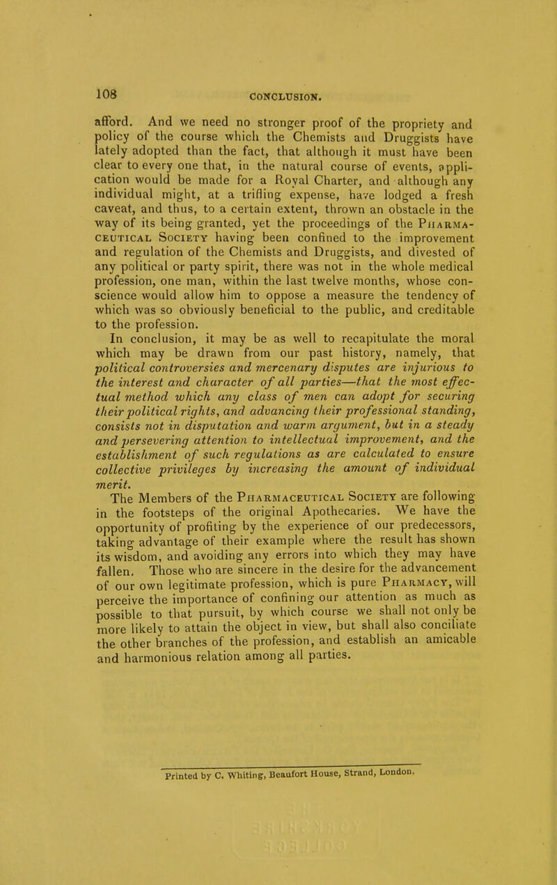 CONCLUSION. afford. And we need no stronger proof of the propriety and policy of the course which the Chemists and Druggists have lately adopted than the fact, that although it must have been clear to every one that, in the natural course of events, appli- cation would be made for a Royal Charter, and although any individual might, at a trifling expense, have lodged a fresh caveat, and thus, to a certain extent, thrown an obstacle in the way of its being granted, yet the proceedings of the Pharma- ceutical Society having been confined to the improvement and regulation of the Chemists and Druggists, and divested of any political or party spirit, there was not in the whole medical profession, one man, within the last twelve months, whose con- science would allow him to oppose a measure the tendency of which was so obviously beneficial to the public, and creditable to the profession. In conclusion, it may be as well to recapitulate the moral which may be drawn from our past history, namely, that political controversies and mercenary disputes are injurious to the interest and character of all parties—that the most effec- tual method which any class of men can adopt for securing their political rights, and advancing their professional standing, consists not in disputation and warm argument, but in a steady and persevering attention to intellectual improvement, and the establishment of such regulations as are calculated to ensure collective privileges by increasing the amount of individual merit. The Members of the Pharmaceutical Society are following in the footsteps of the original Apothecaries. We have the opportunity of profiting by the experience of our predecessors, taking advantage of their example where the result has shown its wisdom, and avoiding any errors into which they may have fallen. Those who are sincere in the desire for the advancement of our own legitimate profession, which is pure Pharmacy, will perceive the importance of confining our attention as much as possible to that pursuit, by which course we shall not only be more likely to attain the object in view, but shall also conciliate the other branches of the profession, and establish an amicable and harmonious relation among all parties. Printed by C. Whiting, Beaufort House, Strand, London.