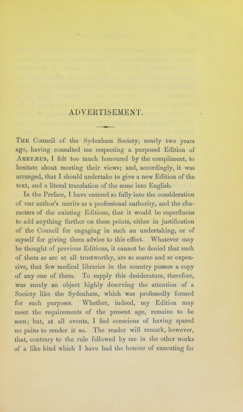 ADVERTISEMENT. The Council of the Sydenham Society, nearly two years ago, having consulted me respecting a purposed Edition of Aret^uS, I felt too much honoured by the compliment, to hesitate about meeting their views; and, accordingly, it was arranged, that I should undertake to give a new Edition of the text, and a literal translation of the same into English. In the Preface, I have entered so fully into the consideration of our author's merits as a professional authority, and the cha- racters of the existing Editions, that it would be superfluous to add anything further on these points, either in justification of the Council for engaging in such an undertaking, or of myself for giving them advice to this effect. Whatever may be thought of previous Editions, it cannot be denied that such of them as are at all trustworthy, are so scarce and so expen- sive, that few medical libraries in the country possess a copy of any one of them. To supply this desideratum, therefore, was surely an object highly deserving the attention of a Society like the Sydenham, which was professedly formed for such purposes. Whether, indeed, my Edition may meet the requirements of the present age, remains to be seen; but, at all events, 1 feel conscious of having spared no pains to render it so. The reader will remark, however, that, contrary to tlie rule followed by me in the other works of a like kind which I have had the honour of executing for