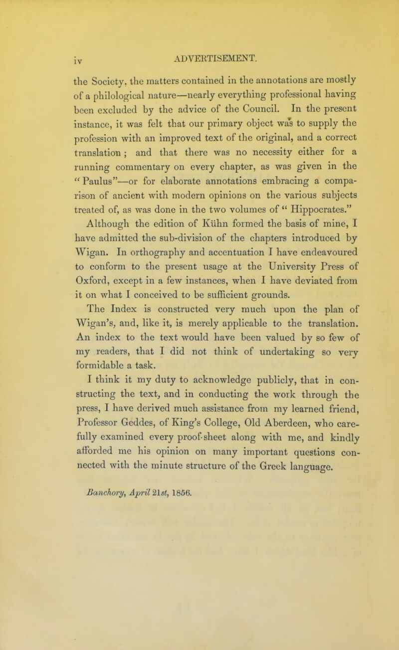 the Society, the matters contained in the annotations are mostly of a philological nature—nearly everything professional having been excluded by the advice of the Council. In the present instance, it was felt that our primary object was to supply the profession with an improved text of the original, and a correct translation ; and that there was no necessity either for a running commentary on every chapter, as was given in the  Paulus—or for elaborate annotations embracing a compa- rison of ancient with modern opinions on the various subjects treated of, as was done in the two volumes of  Hippocrates. Although the edition of Kiihn formed the basis of mine, I have admitted the sub-division of the chapters introduced by Wigan. In orthography and accentuation I have endeavoured to conform to the present usage at the University Press of Oxford, except in a few instances, when I have deviated from it on what I conceived to be sufficient grounds. The Index is constructed very much upon the plan of Wigan's, and, like it, is merely applicable to the translation. An index to the text would have been valued by so few of my readers, that I did not think of undertaking so very formidable a task. I think it my duty to acknowledge publicly, that in con- structing the text, and in conducting the work through the press, I have derived much assistance from my learned friend, Professor Geddes, of King's College, Old Aberdeen, who care- fully examined every proof sheet along with me, and kindly afforded me his opinion on many important questions con- nected with the minute structure of the Greek language. Banchory, April 21st, 1856.