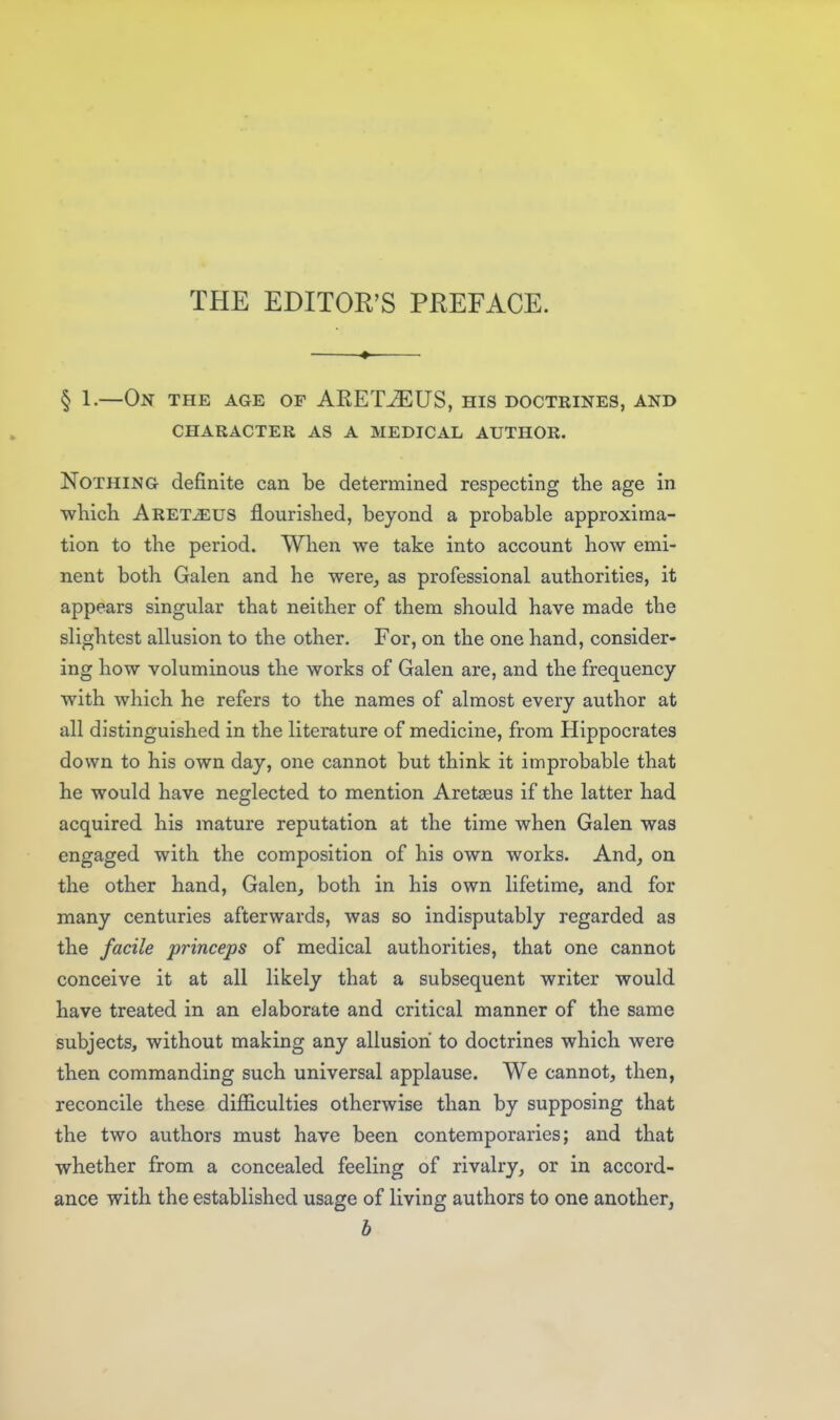 § 1.—On the age op ARETJEUS, his doctrines, and character as a medical author. Nothing definite can be determined respecting tlie age in TvhicK Aret^us flourished, beyond a probable approxima- tion to the period. When we take into account how emi- nent both Galen and he were^ as professional authorities, it appears singular that neither of them should have made the slightest allusion to the other. For, on the one hand, consider- ing how voluminous the works of Galen are, and the frequency with which he refers to the names of almost every author at all distinguished in the literature of medicine, from Hippocrates down to his own day, one cannot but think it improbable that he would have neglected to mention Aretaeus if the latter had acquired his mature reputation at the time when Galen was engaged with the composition of his own works. And, on the other hand, Galen, both in his own lifetime, and for many centuries afterwards, was so indisputably regarded as the facile princeps of medical authorities, that one cannot conceive it at all likely that a subsequent writer would have treated in an elaborate and critical manner of the same subjects, without making any allusion to doctrines which were then commanding such universal applause. We cannot, then, reconcile these difficulties otherwise than by supposing that the two authors must have been contemporaries; and that whether from a concealed feeling of rivalry, or in accord- ance with the established usage of living authors to one another, b