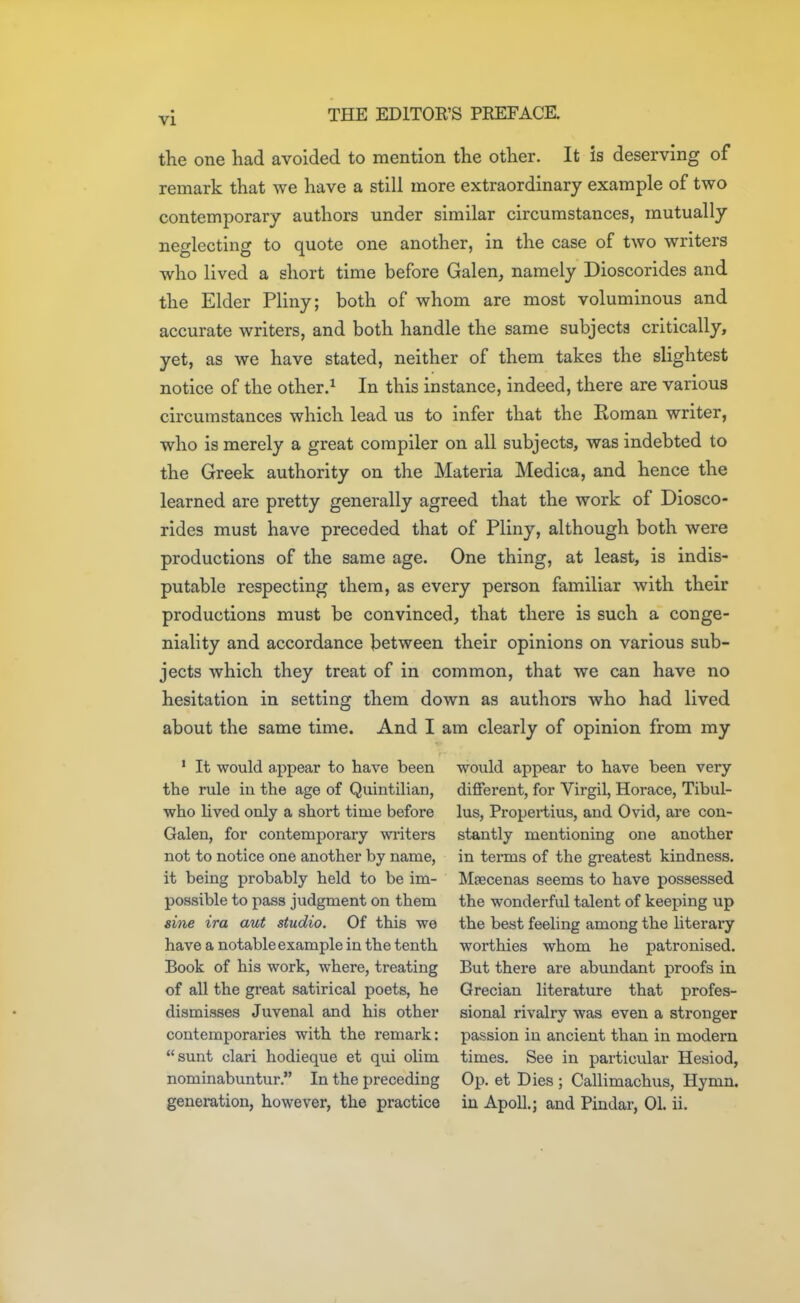 the one had avoided to mention the other. It is deserving of remark that we have a still more extraordinary example of two contemporary authors under similar circumstances, mutually neglecting to quote one another, in the case of two writers who lived a short time before Galen, namely Dioscorides and the Elder Pliny; both of whom are most voluminous and accurate writers, and both handle the same subjects critically, yet, as we have stated, neither of them takes the slightest notice of the other.^ In this instance, indeed, there are various circumstances which lead us to infer that the Roman writer, who is merely a great compiler on all subjects, was indebted to the Greek authority on the Materia Medica, and hence the learned are pretty generally agreed that the work of Diosco- rides must have preceded that of Pliny, although both were productions of the same age. One thing, at least, is indis- putable respecting them, as every person familiar with their productions must be convinced, that there is such a conge- niality and accordance between their opinions on various sub- jects which they treat of in common, that we can have no hesitation in setting them down as authors who had lived about the same time. And I am clearly of opinion from my ' It would appear to have been the rule iu the age of Quintilian, who lived only a short time before Galen, for contemporary writers not to notice one another by name, it being probably held to be im- possible to pass judgment on them sine ira aut studio. Of this we have a notable example in the tenth Book of his work, where, treating of all the great satirical poets, he dismisses Juvenal and his other contemporaries with the remark: sunt clari hodieque et qui olim nominabuntur. In the preceding generation, however, the practice would appear to have been very different, for Virgil, Horace, Tibul- lus, Propertius, and Ovid, are con- stantly mentioning one another in terms of the greatest kindness. Maecenas seems to have possessed the wonderful talent of keeping up the best feeling among the literary worthies whom he patronised. But there are abundant proofs in Grecian literature that profes- sional rivalry was even a stronger passion iu ancient than in modern times. See in particular Hesiod, Op. et Dies ; Callimachus, Hymn, in Apoll.; and Pindar, 01. ii.