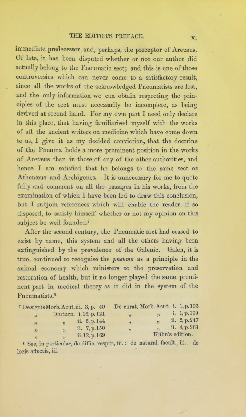 immediate predecessor, and, perhaps, the preceptor of Aretseus. Of late, it has been disputed whether or not our author did actually belong to the Pneumatic sect; and this is one of those controversies which can never come to a satisfactory result, since all the works of the acknowledged Pneumatists are lost, and the only information we can obtain respecting the prin- ciples of the sect must necessarily be incomplete, as being derived at second hand. For my own part I need only declare in this place, that having familiarised myself with the works of all the ancient writers on medicine which have come down to us, I give it as my decided conviction, that the doctrine of the Pneuma holds a more prominent position in the works of Aretseus than in those of any of the other authorities, and hence I am satisfied that he belongs to the same sect as Athenaeus and Archigenes. It is unnecessary for me to quote fully and comment on all the passages in his works, from the examination of which I have been led to draw this conclusion, but I subjoin references which will enable the reader, if so disposed, to satisfy himself whether or not my opinion on this subject be well foundedJ After the second century, the Pneumatic sect had ceased to exist by name, this system and all the others having been extinguished by the prevalence of the Galenic. Galen, it is true, continued to recognise the pneuma as a principle in the animal economy which ministers to the preservation and restoration of health, but it no longer played the same promi- nent part in medical theory as it did in the system of the Pneumatists.^ ^ DesignisMorb.Acut.iii. 3, p. 40 De curat. Morb. Acut. i. I,p.l93 _,, Diuturn. i. 16, p. 121 „ „ i. I,p.l99 „ ii. 5, p. 144 „ „ ii. 2, p. 247 „ „ ii. 7, p. 150 „ „ ii. 4, p. 269 „ „ ii. 12, p. 169 Kiihn's edition. « See, in particular, de diffic. respir., iii.: de natural, facult., iii.: de locis afiectis, iii.
