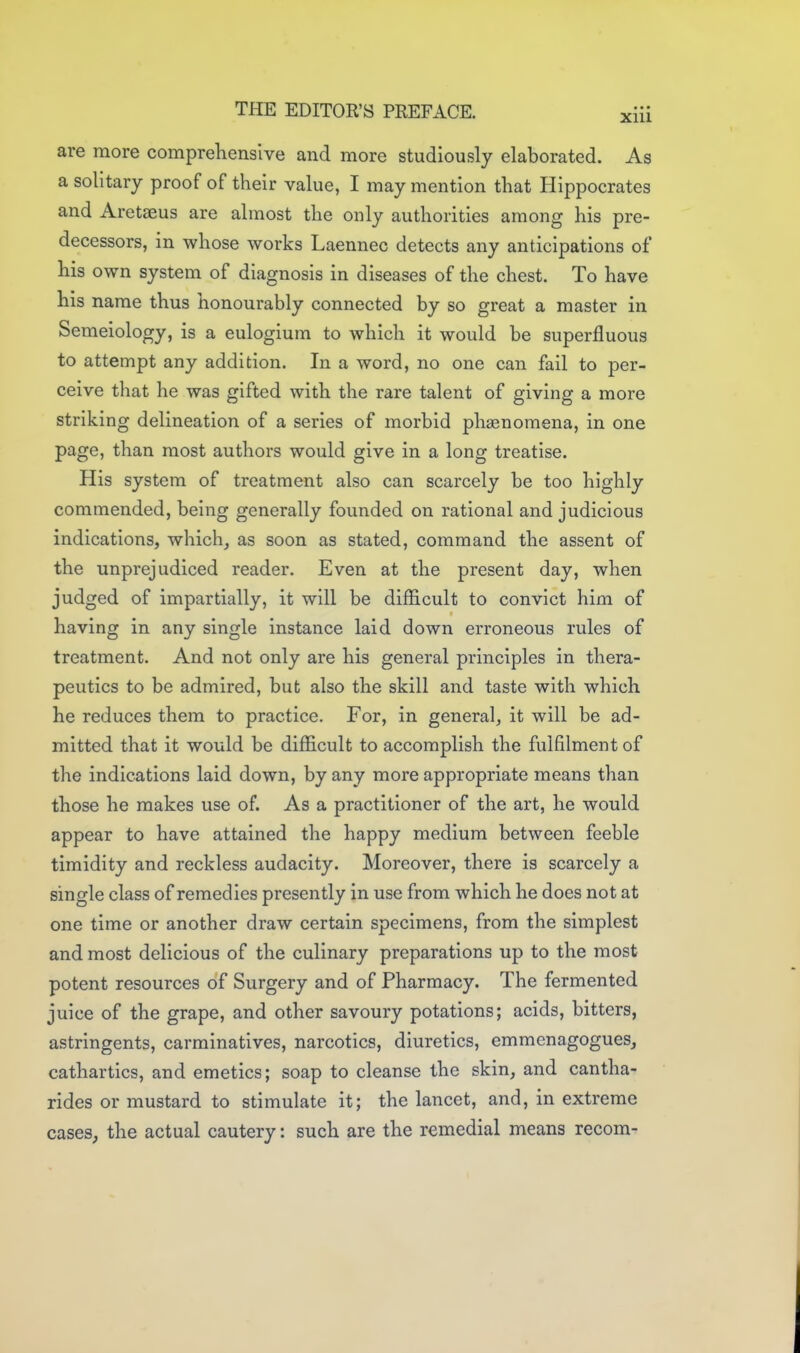 are more comprelienslve and more studiously elaborated. As a solitary proof of their value, I may mention that Hippocrates and Aretaeus are almost the only authorities among his pre- decessors, in whose works Laennec detects any anticipations of his own system of diagnosis in diseases of the chest. To have his name thus honourably connected by so great a master in Semeiology, is a eulogium to which it would be superfluous to attempt any addition. In a word, no one can fail to per- ceive that he was gifted with the rare talent of giving a more striking delineation of a series of morbid phaenomena, in one page, than most authors would give in a long treatise. His system of treatment also can scarcely be too highly commended, being generally founded on rational and judicious indications, which, as soon as stated, command the assent of the unprejudiced reader. Even at the present day, when judged of impartially, it will be difficult to convict him of having in any single instance laid down erroneous rules of treatment. And not only are his general principles in thera- peutics to be admired, but also the skill and taste with which he reduces them to practice. For, in general, it will be ad- mitted that it would be difficult to accomplish the fulfilment of the indications laid down, by any more appropriate means than those he makes use of. As a practitioner of the art, he would appear to have attained the happy medium between feeble timidity and reckless audacity. Moreover, there is scarcely a single class of remedies presently in use from which he does not at one time or another draw certain specimens, from the simplest and most delicious of the culinary preparations up to the most potent resources of Surgery and of Pharmacy. The fermented juice of the grape, and other savoury potations; acids, bitters, astringents, carminatives, narcotics, diuretics, emmenagogues, cathartics, and emetics; soap to cleanse the skin, and cantha- rides or mustard to stimulate it; the lancet, and, in extreme cases, the actual cautery: such are the remedial means recom-