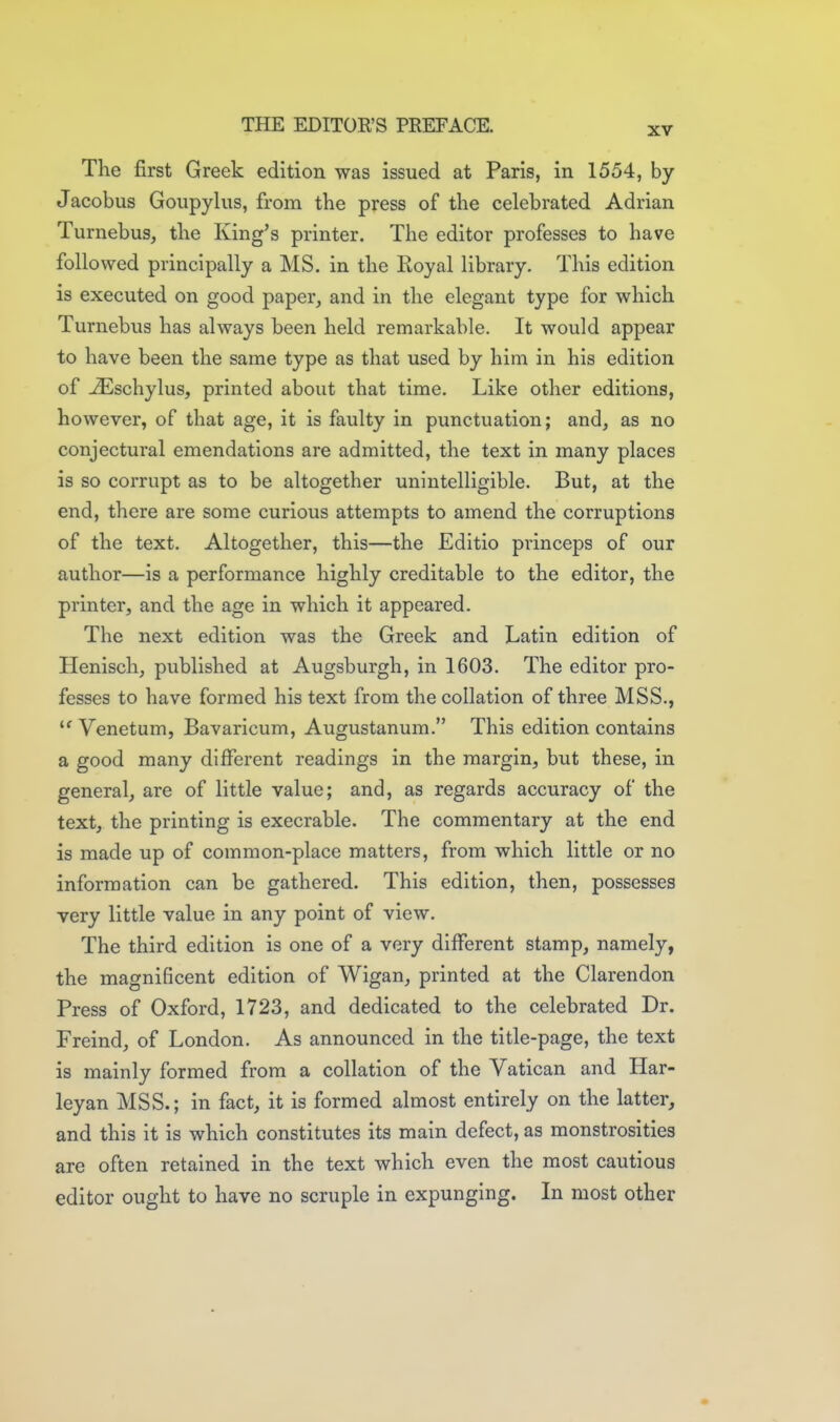 XV The first Greek edition was issued at Paris, in 1554, by Jacobus Goupylus, from the press of the celebrated Adrian Turnebus, the King^s printer. The editor professes to have followed principally a MS. in the Koyal library. This edition is executed on good paper, and in the elegant type for which Turnebus has always been held remarkable. It would appear to have been the same type as that used by him in his edition of iEschylus, printed about that time. Like other editions, however, of that age, it is faulty in punctuation; and, as no conjectural emendations are admitted, the text in many places is so corrupt as to be altogether unintelligible. But, at the end, there are some curious attempts to amend the corruptions of the text. Altogether, this—the Editio princeps of our author—is a performance highly creditable to the editor, the printer, and the age in which it appeared. The next edition was the Greek and Latin edition of Henisch, published at Augsburgh, in 1603. The editor pro- fesses to have formed his text from the collation of three MSS., Venetum, Bavaricum, Augustanum. This edition contains a good many different readings in the margin, but these, in general, are of little value; and, as regards accuracy of the text, the printing is execrable. The commentary at the end is made up of common-place matters, from which little or no information can be gathered. This edition, then, possesses very little value in any point of view. The third edition is one of a very different stamp, namely, the magnificent edition of Wigan, printed at the Clarendon Press of Oxford, 1723, and dedicated to the celebrated Dr. Freind, of London. As announced in the title-page, the text is mainly formed from a collation of the Vatican and Har- leyan MSS.; in fact, it is formed almost entirely on the latter, and this it is which constitutes its main defect, as monstrosities are often retained in the text which even the most cautious editor ought to have no scruple in expunging. In most other