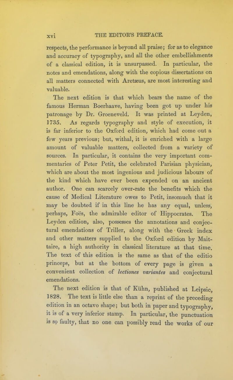 respects, the performance is beyond all praise; for as to elegance and accuracy of typography, and all the other embellishments of a classical edition, it is unsurpassed. In particular, the notes and emendations, along with the copious dissertations on all matters connected with Aretaaus, are most interesting and valuable. The next edition is that which bears the name of the famous Herman Boerhaave, having been got up under his patronage by Dr. Groeneveld. It was printed at Ley den, 1735. As regards typography and style of execution, it is far inferior to the Oxford edition, which had come out a few years previous; but, withal, it is enriched with a large amount of valuable matters, collected from a variety of sources. In particular, it contains the very important com- mentaries of Peter Petit, the celebrated Parisian physician, which are about the most ingenious and judicious labours of the kind which have ever been expended on an ancient author. One can scarcely over-rate the benefits which the cause of Medical Literature owes to Petit, insomuch that it may be doubted if in this line he has any equal, unless, perhaps, Foes, the admirable editor of Hippocrates. The Leyden edition, also, possesses the annotations and conjec- tural emendations of Triller, along with the Greek index and other matters supplied to the Oxford edition by Mait- taire, a high authority in classical literature at that time. The text of this edition is the same as that of the editio princeps, but at the bottom of every page is given a convenient collection of lectiones variantes and conjectural emendations. The next edition is that of Kiihn, published at Leipslc, 1828. The text is little else than a reprint of the preceding edition in an octavo shape; but both in paper and typography, it is of a very inferior stamp. In particular, the punctuation is so faulty, that no one can possibly read the works of our