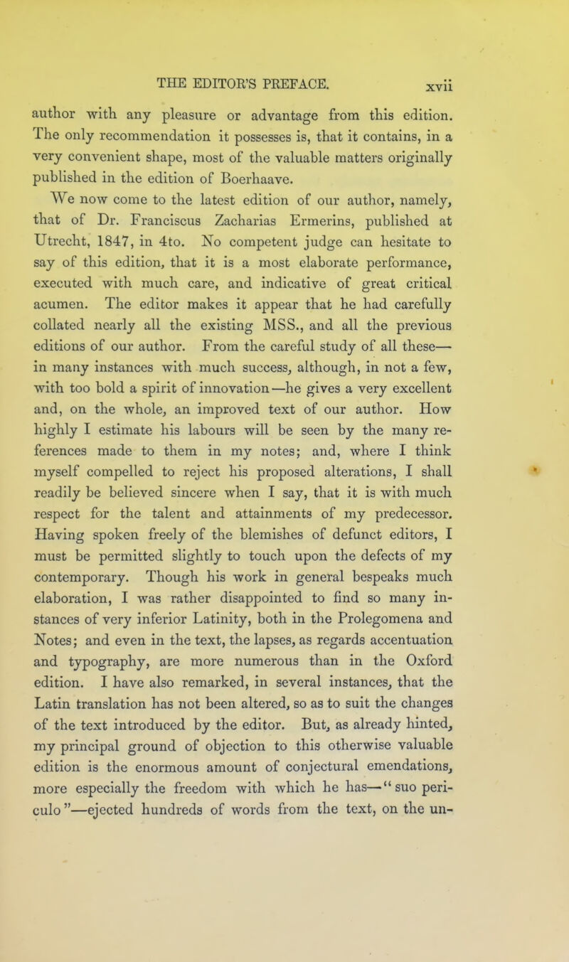 author witli any pleasure or advantage from this edition. The only recommendation it possesses is, that it contains, in a very convenient shape, most of the valuable matters originally published in the edition of Boerhaave. We now come to the latest edition of our author, namely, that of Dr. Franciscus Zacharias Ermerins, published at Utrecht, 1847, in 4to. No competent judge can hesitate to say of this edition, that it is a most elaborate performance, executed with much care, and indicative of great critical acumen. The editor makes it appear that he had carefully collated nearly all the existing MSS., and all the previous editions of our author. From the careful study of all these— in many instances with much success, although, in not a few, with too bold a spirit of innovation —he gives a very excellent and, on the whole, an improved text of our author. How highly I estimate his labours will be seen by the many re- ferences made to them in my notes; and, where I think myself compelled to reject his proposed alterations, I shall readily be believed sincere when I say, that it is with much respect for the talent and attainments of my predecessor. Having spoken freely of the blemishes of defunct editors, I must be permitted slightly to touch upon the defects of my contemporary. Though his work in general bespeaks much elaboration, I was rather disappointed to find so many in- stances of very inferior Latinity, both in the Prolegomena and Notes; and even in the text, the lapses, as regards accentuation and typography, are more numerous than in the Oxford edition. I have also remarked, in several instances, that the Latin translation has not been altered, so as to suit the changes of the text introduced by the editor. But, as already hinted, my principal ground of objection to this otherwise valuable edition is the enormous amount of conjectural emendations, more especially the freedom with which he has—suoperi- culo —ejected hundreds of words from the text, on the un-