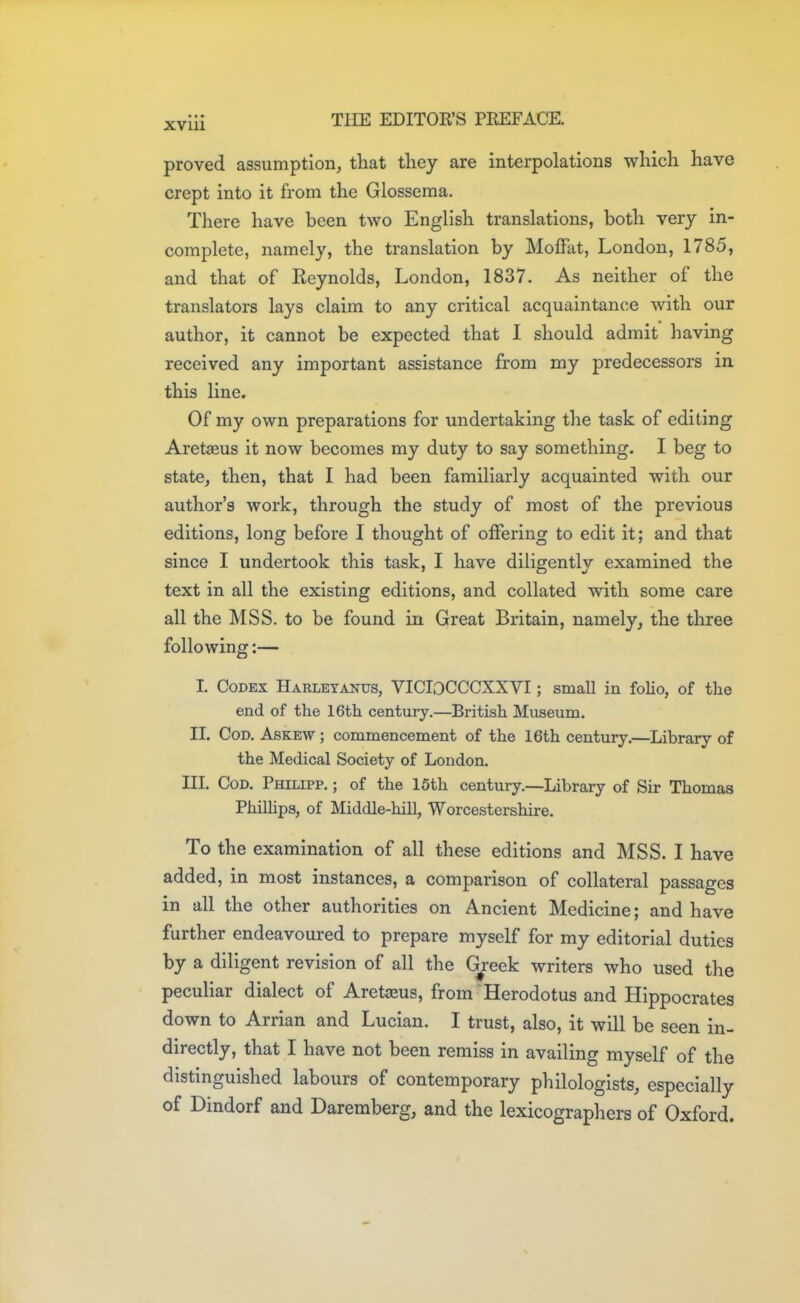 proved assumption, that tliey are interpolations whicli have crept into it from the Glosseraa. There have been two English translations, both very in- complete, namely, the translation by Moffat, London, 1785, and that of Reynolds, London, 1837. As neither of the translators lays claim to any critical acquaintance with our author, it cannot be expected that I should admit having received any important assistance from my predecessors in this line. Of my own preparations for undertaking the task of editing Aretaeus it now becomes my duty to say something. I beg to state, then, that I had been familiarly acquainted with our author's work, through the study of most of the previous editions, long before I thought of offering to edit it; and that since I undertook this task, I have diligently examined the text in all the existing editions, and collated with some care all the MSS. to be found in Great Britain, namely, the three following:— I. Codex Harletanus, VICIOCCCXXVI; small in folio, of the end of the 16th century.—British Museum. II. Cod. Askew ; commencement of the 16th century.—Library of the Medical Society of London. III. Cod. Philipp. ; of the 15th century.—Library of Sir Thomas Philhps, of Middle-hill, Worcestershire. To the examination of all these editions and MSS. I have added, in most instances, a comparison of collateral passages in all the other authorities on Ancient Medicine; and have further endeavoured to prepare myself for my editorial duties by a diligent revision of all the G^reek writers who used the peculiar dialect of Aretaeus, from Herodotus and Hippocrates down to Arrian and Lucian. I trust, also, it will be seen in- directly, that I have not been remiss in availing myself of the distinguished labours of contemporary philologists, especially of Dindorf and Daremberg, and the lexicograpliers of Oxford.
