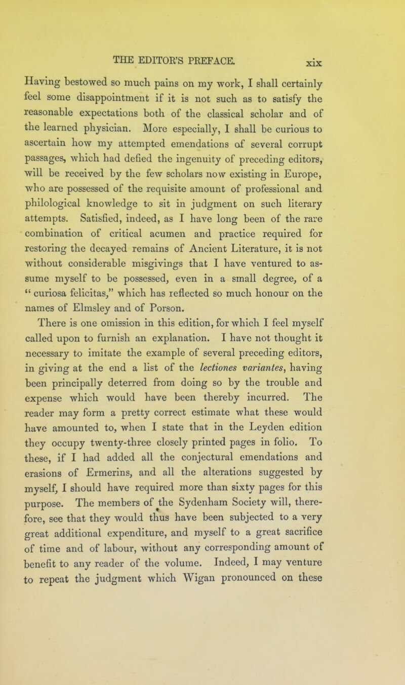 Having bestowed so much pains on my work, I shall certainly feel some disappointment if it is not such as to satisfy the reasonable expectations both of the classical scholar and of the learned physician. More especially, 1 shall be curious to ascertain how my attempted emendations of several corrupt passages, which had defied the ingenuity of preceding editors, will be received by the few scholars now existing in Europe, who are possessed of the requisite amount of professional and philological knowledge to sit in judgment on such literary attempts. Satisfied, indeed, as I have long been of the rare combination of critical acumen and practice required for restoring the decayed remains of Ancient Literature, it is not without considerable misgivings that I have ventured to as- sume myself to be possessed, even in a small degree, of a  curiosa felicitas/' which has reflected so much honour on the names of Elmsley and of Porson. There is one omission in this edition, for which I feel myself called upon to furnish an explanation. I have not thought it necessary to imitate the example of several preceding editors, in giving at the end a list of the lectiones variantes, having been principally deterred from doing so by the trouble and expense which would have been thereby incurred. The reader may form a pretty correct estimate what these would have amounted to, when I state that in the Leyden edition they occupy twenty-three closely printed pages in folio. To these, if I had added all the conjectural emendations and erasions of Ermerins, and all the alterations suggested by myself, 1 should have required more than sixty pages for this purpose. The members of the Sydenham Society will, there- fore, see that they would thus have been subjected to a very great additional expenditure, and myself to a great sacrifice of time and of labour, without any corresponding amount of benefit to any reader of the volume. Indeed, I may venture to repeat the judgment which Wigan pronounced on these