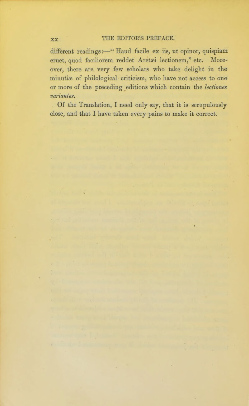 different readings:— Haud facile ex iis, ut opinor, quispiam eruet, quod faciliorem reddet Aretsei lectionem, etc. More- over, there are very few scholars who take delight in the minutiae of philological criticism, who have not access to one or more of the preceding editions which contain the lectiones variantes. Of the Translation, I need only say, that it is scrupulously close, and that I have taken every pains to make it correct.