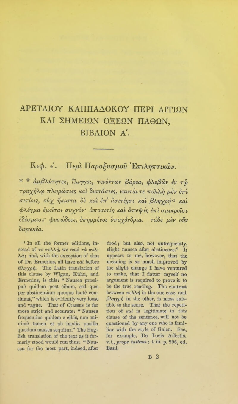 APETAIOY KAnnAAOKOY HEPI AITION KAI 2HMEI0N OSEON HAGON, BIBAION A'. Kecj). e . Ylepl Uapo^va/Jiov 'KTnXrjTTTLKCoi/. * * dfji^vT7]T€^, tXtyyoi, revovroyv ^dpea, (pXejScov iv rm Tpa')(rjKw irXrjpcocrLe'; kcll BiardaLe^, vavTiare ttoXXt] jxev iirl crLTLOL<i, ov^ rjKLCTTa he kcll iir daLrirjaL kol ^fj'Xpr)''^ kol (pXiy/jLa ifMCLTaL avyyov' aTToanLr) kcll dire-^vr] eivX afiLKpoLO-L ehiafiaaL' ^vao>hee<;, iin^p/xivoL vTTO')(ovhpLa. rdhe jxev ovv BLrjveKea. • In all the former editions, in- stead of Ti ttoWj), we read to, iroX- Xd; and, with the exception of that of Dr. Ermerins, all have Kai before pXrjXpv- The Latin translation of this clause by Wigan, Kiihn, and Ermerins, is this:  Nausea pra;ci- pne quidem post cibum, sed quse per abstinentiam quoque lentS con- tinuat, which is evidently very loose and vague. That of Crassus is far more strict and accurate:  Nausea frequentius quidem e cibis, non mi- nime tamen et ab inedia pusilla quajdam nausea sequitur. The Eng- lish translation of the text as it for- merly stood would run thus:  Nau- sea for the most part, indeed, after food; but also, not unfrequently, slight nausea after abstinence. It appears to me, however, that the meaning is so much improved by the slight change I have ventured to make, that I flatter myself no argument is required to prove it to be the true reading. The contrast between ttoXXj) in the one case, and P^VXPV in the other, is most suit- able to the sense. That the repeti- tion of Kal is legitimate in this clause of the sentence, will not be questioned by any one who is fami- liar with the style of Galen. See, for example, De Locis AfFectis, vA.fprope initium; t. iii. p. 296, ed. Basil. B 2