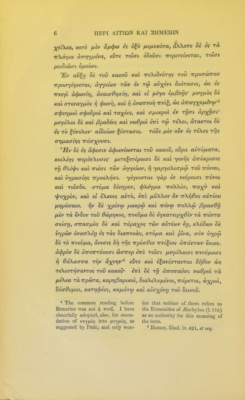 XeiXea, Kore fiev afi(p(o e? o^v fxefivKora, aXkore he eV ra irXarfia dirrjyfjLeva, evre tolctl oBovaL irepireLveTai, Toiat, fM€iSl(bcn 6/iOiCU9. 'Ev av^rj he rov KaKOv Koi TreXiBvoTrj^; rov irpoadiirov irpoo^uyveraL, arf^eiwv tcov iv rw av')(evL BtdTaai^;, eV irvirfl d(f}a)vir], dvaLaOrjalr], Koi el fieya ifi^ofjr /xvy/MO^ Be Koi <rreva<y[io<; rj (jxovt), kol rj dvairvor] nvl^, ft)9 aTrayxof^^fp'^ a(f>vyfiol acf>oBpol koi raxee<;, Koi a/juLKpol iv t^ctl apx^i'' fjueyaXoi Be koL ^paBee<; kol vwOpol eVt tw reXet, draiCTOL Be e? TO ^vvoKjov alBoLcov ^vvraaa. rdBe jjuev ovv h T€\o<i Trj<; a7)/jLaaLr}<i Trda-xovat. JJv Be 69 d<f>ea-LV d^iKvioyvrat tov kukov, ovpa avTOjJbaTa^ KoCkL'qq TrepLTrXvatf fxere^erepoLai Be koX yovrj^; aTroKpiai^; rfi OXLyfrt Kal TrieaL tcov dryyeicov, fj yapya\Lapt,a) tov ttovov, KoX vypaal7)<; TrpoKkrjaL. ylyvovTai yap iv vevpoiai ivovoi Koi TOLaBe, aTOfia Bluypov, ^Xeyjxa ttoXXov, vrap^u Koi yjrvxpov, Kol el eX/coi? avTO, eirl fiaXXov dv TrXijdo'i avTeov fjLTjpvaaio. fjv Be %povct> fiaKpw Kal irovcp ttoXXo) /SpaaOfj fiev Td evBov tov 6oopr)Ko^, irvevfia Be eyKaTeupx^ev Ta iravTa aelay, aTraa/jbof Be Kal Tapaxo'i tmv avTCcov ej}, kXvBoov Be vypo}V dvairXerj 69 t^9 BianTvod^, aTopu Kal plva, avv vypat Be TO TTvevfia, dve<n<t Br} t^9 irpocOev irvL^toti dirdvTOiv eoLKe. d<^pov Be diroTTTVovcn wairep eirl Tolai jxeydXoLaL Trvevfiaat 7] ddXaaaa ttjv dxyrjv^ evre Kal e^aviaTavTab Brjdev ft)9 T€XevTr}aavTO<; tov KaKOv' enrl Be Ty diroiravaL voodpol Td fieXea TaTrpcoTa, Kaprj/SapLKol, BiaXeXv/jievoi^TrdpeTOL, o^xpoi^ Bvadv/jLOL, KaTr)(j>ee<:, KafMUTW Kal alax^vrj tov Beivov. * The common reading before dcr that neither of them refers to Ermerins was Kai t) irviK. I have the Eumcnides of JEschylus (1.116) cheerfully adopted, also, his emen- as an authority for this meaning of dation of vvyfibg into fivynog, as the term. suggested by Petit; and only won- ^ Homer, Iliad, iv. 421, et seq.