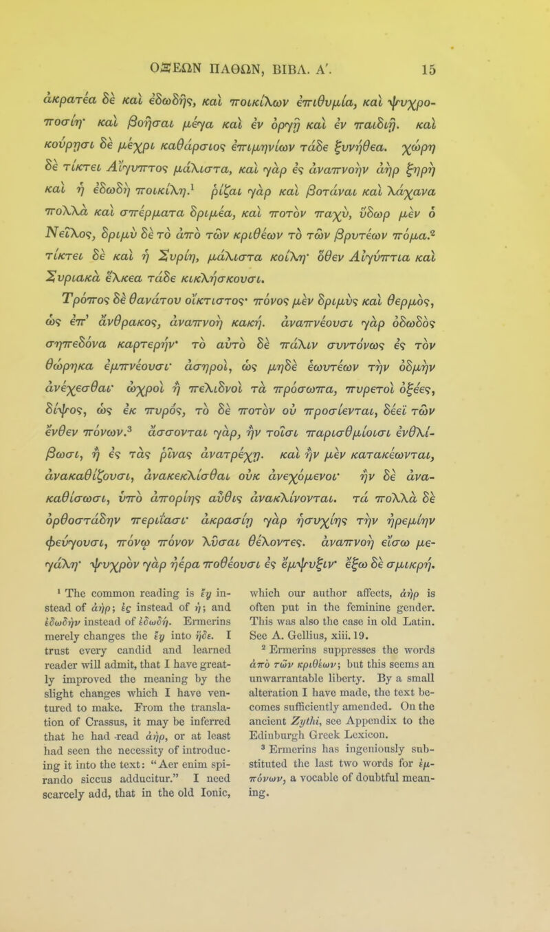 aKparia Be koI iBcoBy]^;, kol ttolklXcov eTndvfila, koX yjrvxpo- TToait]' KoX ^07]crai /xiya Koi eV opyfj kol iv iraLhifj. koX KovprjaL he fie-x^pL Ka9dpaio<; eTn/JbTjvlcov rdSe ^vvrjOea. X^PV Be TiKT€L AtyvTTTO'i fid\i(TTa, KOL jup €? dvaTTVOTjv drjp ^prj Koi Tj iBcoBr] iroiKikr]} pl^ac yap koX ^OTavai kol Xdxava TToWa Koi aTrepfiara Bpifxea, kol ttotov irax^, vBcop fiev 6 JVetXo?, BpLfxv Be to diro tcov KpiOecov to tcov ^pvricov irofjua.^ TiKret Be kol rj ^vpirj, jjudXiara kolXt]' 66ev Alyvima kol ^vpiUKa eX/cea rdBe KLKkrjaKovaL. Tp67ro<; Be davdrov olktio-to<;' ttovo? /xev BpL/jiv<; kol 0epfMb<;, 0)9 eV av6paK0<i, dvairvor] KaKr\. dvajrveovat yap o8(w5o9 (XTjTreBova Kapreprjv' to avTO Be TrdXtv avvT6vco<i e? tov OdoprjKa i/XTTveova-L' dar]po\, 6i<i firjBe ewvTewv Trjv oB/xrjv dvex€a0aL' uy)(po\ t) ireXiBvol to, Trpoa-oyira, irvpeTol o^ee?, Bi^of;, &)<? e/c Trvpd?, to Be ttotov ov Trpoo-levTai, Bee'C twv evOev TTovoiV? daaovTab yap, rjv Tolat TrapLaOp^LOLai ev6\i- ^(oat, rj €9 Ta9 piva<} dvaTpexxi- xal rjv fiev KaTUKecovTai, dvaKaOi^ovai, dvaKeKKiadai ovk dvexofJ^evoL' rjv Be dva~ KadiacoaL, viro diroplif]'^ av6i<; dvaKXivovTai. tu iroXXd Be 6p0o(TTdB7]v irepd'aat' aKpaair) yap '^avx^V'* '^pefJiLrjV (pevyovai, ttovw ttovov Xvaau 6eXovTe<;. dvairvor} ecaco fxe- ydXT}' -^jrvxpov yap rjepa TroOeovcrt 69 ep,yjrv^iv' e^oo Be aixiKprj. ' The common reading is ty in- stead of ar)p; eg instead of r); and idojSriv instead of iSojSri. Ennerins merely changes the ty into rjde. I trust every candid and learned reader will admit, that I have great- ly improved the meaning by the slight changes which I have ven- tured to make. From the transla- tion of Crassus, it may be inferred that he had read a.r)p, or at least had seen the necessity of introduc- ing it into the text: Aer enim spi- rando siccus adducitur. I need scarcely add, that in the old Ionic, which our author affects, dr)p is often put in the feminine gender. This was also the case in old Latin. See A. Gellius, xiii. 19. ^ Ermerins suppresses the words txTTo Twv Kpi9s(t)v; but this seems an unwarrantable liberty. By a small alteration I have made, the text be- comes sufficiently amended. On the ancient Zythi, see Appendix to the Edinburgh Greek Lexicon. ^ Ermerins has ingeniously sub- stituted the last two words for sfi- 7r6vu)v, a vocable of doubtful mean- ing.