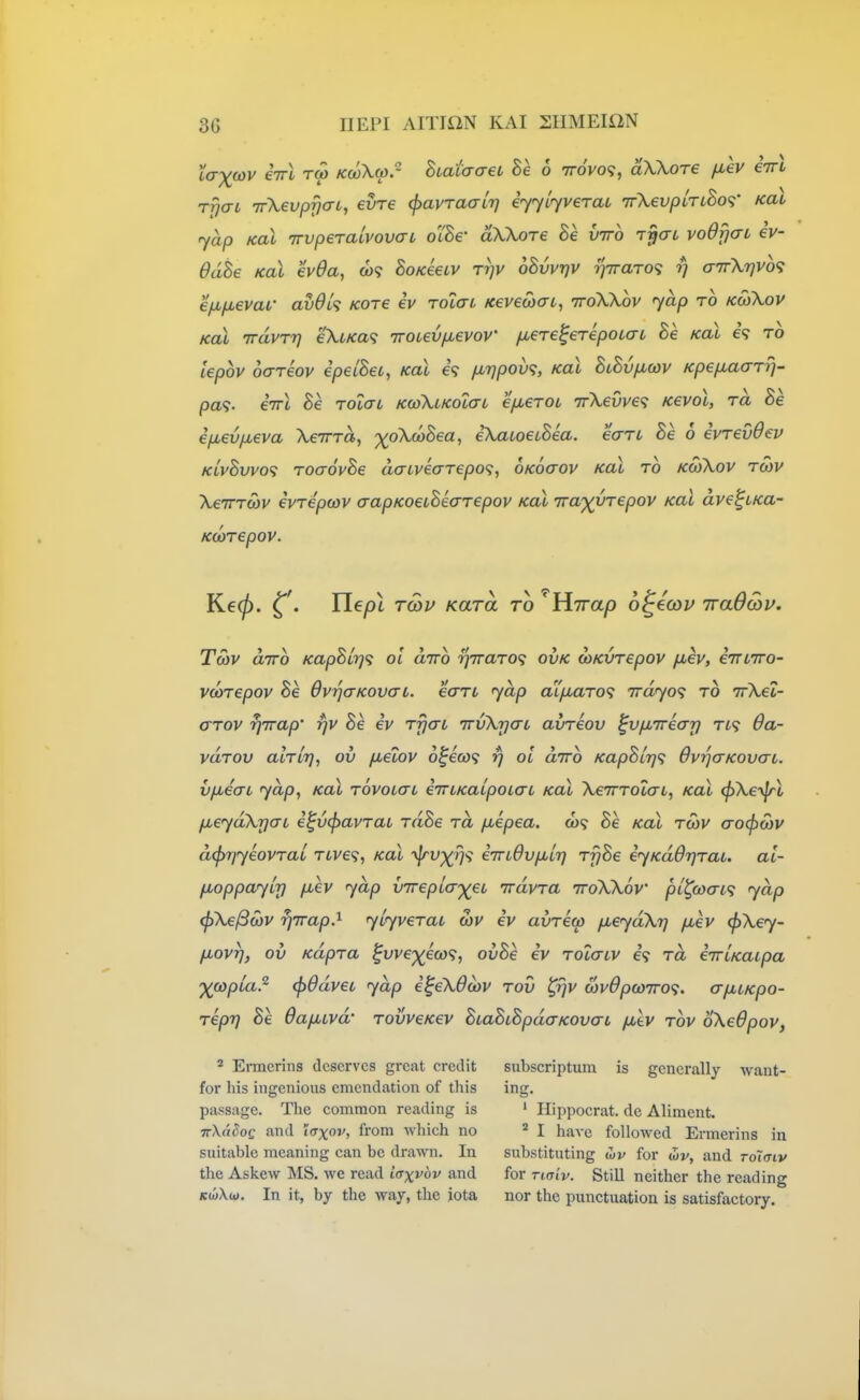 La)(wv i-rrl Ta> Kwkw. BiataaeL Be 6 irovo'i, aXXore fiev iirl rfjai -TrXevpfjat, evr€ (f>avTa<XLr} iyyiyveraL irXevplrtBo^- Koi yap Koi irvperaLvovai o'l^e aXKoTe Be viro T^crt voOfjaL ev- OdBe KoX ev0a, BokUlv ttjv oBvvqv ijiraro'i rj a7r\r}Vo<; e/iifjievai' avOl^; kot€ iv Tolai. Kevecbat, ttoWov yap to kwXov Kal TrdvTrj eXt/ca? Trooev/jLevoV fxeTe^erepoiaL Be Kal e? to iepov oareov epelBet, Kal e? fMvpov<;, Kal BlBv^icov Kpep^aarri- pa<s. €7rl Be rolcn kcoXlkolctl efxeTOL 7rXevve<; Kevol, ra Be ifiev/xeva XeTrra, -xoXcoBea, ekaioeiBea. ean Be 6 evrevOev KivBvvo<; roaovBe daLvearepo<;, oKoaov Kal to kcoXov tmv XeiTTOov ivrepwv aapKoetBearepov Kal 7ra')(^UTepov Kal dve^LKa- Kcorepov. Ke0. ^\ Ilepi Tcou Kara to 'Hirap o^ecou iraOcDV. Tcov aTTo KapBlY}<i ol dirb T^Traro'i ovk wKvrepov fiev, eiTLTro- vcorepov Be OvrjaKovau. earu yap alfxaro'i iTdyo<^ to nrXeZ- arov ^Trap' rjv Be ev rrjai TTvXrjaL avreov ^vixireat) tl<; 6a- vdrov alrLT], ov fxelov o^eca rj ol dnro KapBir]<; OvrjcrKovaL. v/xeai yap, Kal tovolctl iiTLKaLpoiaL Kal XeTrrolaL, Kal (pXeylrl fier/aXrj(7i i^vcpavrai rdBe rd [xepea. o)? Be Kal to)V aocf)cov d^riyeovrai Ti,ve<;, Kal '^f%'7'? eindvfjbir] rfjBe iyKdOrjTai. al- fioppayir) fiev yap vTrepta-'^ec irdvra iroXXov pl^coai^ yap <pXel3(bv rjTrap.^ yiyveraL S)V ev avrew fMeydXtj fMev (fiXey- fiovT), ov Kdpra fuvep^e<w9, ovBe ev rolaiv €9 rd eTrUaLpa ')((opla.^ <f)6dvet yap e^eXOcov tov ^ijv wvOpcoTra. a/xiKpo- reprj Be OafULvd' TovveKev BtaBiBpdaKOva-L /juev tov oXedpov, ^ Ei-mcrins deserves great credit subscriptum is generally want- for his ingenious emendation of this ing, passage. The common reading is ' Hippocrat. dc Aliment. irXaSoQ and iffxov, from which no ^ I have followed Ermerins in suitable meaning can be drawn. In substituting for wv, and rotcrtv the Askew MS. we read iaxvbv and for naiv. Still neither the reading KwXw. In it, by the way, the iota nor the punctuation is satisfactory.