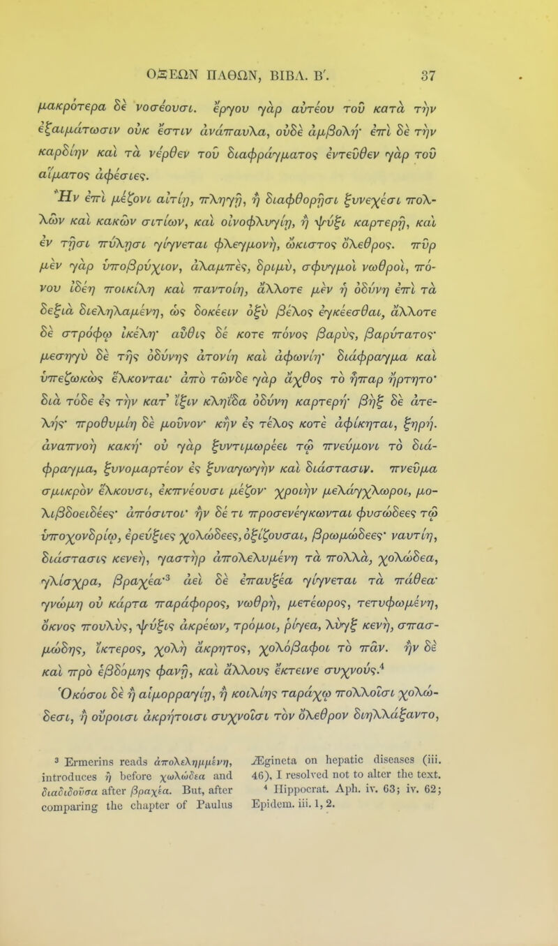 fiUKporepa voaeovaL. epyov yap avreov rov Kara ttjv i^aLfj^aTwariv ovk earLV avdiravXa, ovhe aixjSdXrj- cttI Be rrjv Kaphi-qv Koi TO, vipOev rov BLa(f>pdyfjLaTO<i ivrevdev yap rov aifxaro'^ d^eaie^i. 'Hv Xmv kol KaKoiv aiTLCOV, Koi olvocjiXvyLr], rj yfrv^c Kaprepfj, Kal €v rfjai TTvXrjcrL ylyverai (f)X€yfj.ovr), MKiaTO<i 6X€6po<i. irvp fxev yap viro^pv-^Lov, dXa/u,7r€<;, Spifj^v, o-(})vyfiol vcodpol, iro- vov IBeT] TTOLKlXr] Kal iravTOLT], dXXore fxev r) oSvvr] eirX ra Be^LO, BteXrjXa/jLevrj, 009 BoKeeiv o^v ySeXo? eyKeeaOai, aXXore Be arpocfxt) iKeXr)' av6i<i Be Kore ttovo? jSapv^, ^apvraro'^' fiearjyv Be r^? 6Bvu7j<; drovlrj Kal dcfxovii]' Bcdcppay/jia Kal v7re^(0Kcb<; eXKOvrai' diro rcovBe yap d'^6o<; to rjTrap ripT7]T0' La rooe e? rr/v Kar i^iv KXrjLoa oovvt] Kapreprj- prj^ be are- Xrj<i' Trpodvjxirj Be fxovvov' Krjv e? reXo? Kore dcfjLKTjTaL, ^VPV' dvaTTvorj KaKrf ov yap ^vvrL/xmpeet tco TrvevjxovL to Bvd- (ppay/xa, ^vvofxapTeov e? ^uvaycoyrjv kol BudaraaiV' irvevfia a/jiiKpbv eXKOvcrt, eKirveovai fxe^ov ■)(^poLr]v /xeXdy')(XoopoL, jxo- Xi^BoeiBee<i' diroairoi' rjv Be n irpoaeveyKcovraL ^vadiBee^i rat V7ro-)(ovBpL(p, €pev^Le<i ')(pX(oBee'^, o^LtpvaaL, ^p(o/jL(oBee<;' vavrlrj, BidaraaL<i Keverj, yaarrjp dTroXeXvfjievT] rd rroXXd, ^oXcoSea, yXta'^pa, ^pa-^^ea'^ del Be errav^ea yuyverai rd rrddea' yvd}fj,7] ov Kdpra 7rapd<f)opo<;, vcoBpr], /xcTetopo?, rervcjico/xevi]^ OKvo<; TTOuXv?, yjrv^L^; dKpecov, rpofJLOi, piyea, Xvy^ Kevr], airaa- fid)B7]'i, tKrepo<^, X^^^ dKp7]ro<i, ')(pX6l3a(^OL ro irdv. rjv Be Kal rrpo e^B'ofiri<; (pavfj, Kal dXXov<; eKreive trvxyov^i^ 'Okoctol Be y alflop pay Irj, rj kolXlt}'^ rapd^fp ttoXXoIctl ^oXco- Beat, P) ovpoKTL dKprjrotaL arvyyolcn rov oXeOpov BtrfXXd^avro, ^ Ermerins reads cnroXsXrjfifi'svT], introduces ?) before xwXw^ea and diaSidovffa after /Spax^cc. But, after comparing the chapter of Paulas iEgineta on hepatic diseases (iii. 46), I resolved not to alter the text. Ilippocrat. Aph. iv. 63; iv. 62 j Epidcm. iii. 1, 2.