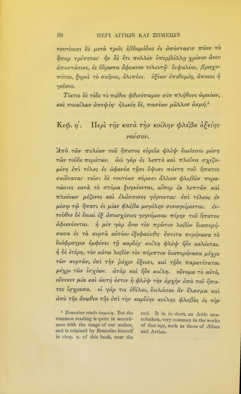 TOvreoKTi he fiera rpet? ejSBo/xdBa^; e? aTroo-Taaiv irvov to rjirap rpenreraL' fjv he en ttoXXov virep^aXkrj '^povov avev aTToardo-LO^, vBpcoTra d(l>VKTOv reXevra' BL\jra\eoL, ^p^X^' TTorai, ^pol TO (rKT]vo<i, aXtTree?. o^ecov iTnOvfMiT], diroio^ rj <yevat<?. TUreL Be roBe to irddo'i (jiOLVOTTcopov avv ttXijOov; wpaiwv, KoX TTOiKiXcov aTre-^Li]' rjXtKLr] Be, iraaewv (moXKov aKp.'^.^ Keep. 7] . He pi rrjs Kara rrjv kolXtju (^Xe^a 6^€L7]9 vovcrov. ^Airo Tcov iTvkeojv rod i]7raT0<; evpela <^\e-\\r Biacao-et fMearj t5)v TOvBe Trepdrcov. del yap e? XeTrrd koX irXevva crT^t^o- fievTj errl reXo^ 69 dtpavea rfjat o-^tai Trdvrr} rov r^vraTO? aKLBvarac Tolat Be Tovreoov irepaau aXXcov ^\e/3(ov rrepa- T(ocrL€<; Kara ro aropua ^vyKeovrat, aXirep €K Xeirrwv Kal 'rrXevvoov /xe^ove<i Kal eXdaaove^ yirjvovrav eirl reXeo<i iv fMeaw TO) ijirari i<} fxiav (pXi^a fieydXrjv avvayeipovrai. ev- revOev Be Boial d'Troa'xtaLo<; yu^v6p,evai 7repr]V rov ■yjiraro^; d(f>tKveovraL. rj pcev yap dvco rov irpayrov XoySov Biajrep?']- aaaa eV rd Kvprd avreov e^e^advdr}- eircira irepi'jvaaa ro Btd(ppay/xa efxjivvei rfj KapBlr]' kolXtj (pXeyjr ijBe KaXeerat. rj Be erepr), rov Kdrco Xo^ov rov irepbTrrov Biaireprjvaaa fJ^e^pt, rcbv Kvproiv, iirl rrjv pdxcv e^eiai, Kal ryBe iraparerarai fiexpi Toiv l(Txi(ov. drdp Kal rjBe kolXt}. ovvopta ro avrb, ovveKev fiia Kal odvtt] ecrrLV 77 ^Xe-^Jr rrjv dpxv^ diro rov rjira- T0<? taxovt^a. el ydp ri<; ideXoL, BieXdaau dv eXaapa Kal diro rri<i dvcoOev t?}? iirl rrjv KapBlrjv KoLXr,<i ^Xe^b'i 69 rrjv ^ Ermerins reads aKjia'nj. But the end. It is, in short, an Attic ana- common reading is quite in accord- cohithon, very common in the works ance with the usage of our author, of that ago, such as those of ^lian and is retained by Ermerins himself and Arrian. in chap, x. of this book, near the