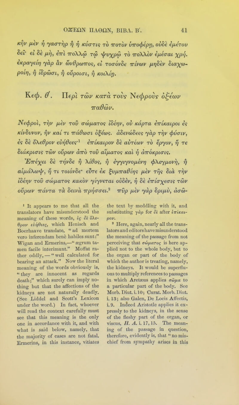 KTjV fiev rj yaaryp rj 17 Kvari^ to ttotoj' viro^epr), ovhe i/xerov Bel' eo Be firj, iirl ttoWm tc3 ylrv^pu) to ttoWov ifxeaai XP'h €KpayeLr] yap av cov6pco7ro<}j el ToaovBe ttlvcov fMrjBev Bia^cO' pOLT], rj IBpMac, 7] ovpoLai, rj kolXltj. TraOcov. N€<f>pol, TTjV fiev TOV aco/jLaTO<; IBerjv, ov KapTa eiTLKaipoi e? KLvBvvov, rjV KaL tl iradwaL o^eco9. aSevwSee? yap Tr]v (j^vaiv, €9 Be oXeOpov evrj6ee<i'^ eTTLKaipov Be avTecov to epyov, rj T6 BiaKpLaL^i TCOV ovpcov dirb tov aXjiaT0<; xal rj diroKpLaa. ^EirexeL Be TrjvBe rj Xido^, rj iyyiyvo/nevrj <f)Xey/xovr], yj alixakw^j rj tl TOLovBe' eine e/c ^vjj,7ra6L7]<? fiev Trj<; Bid ttjv IBerjV TOV aco/xaTO'^ KaKOV ylyveTai ovBev, rj Be eirta'xeaL'i to3V ovpcov TTcivTa TO. BeLvd TTprjaaeL? irvp fxev yap Bpcjiv, acrw- ' It appears to me that all the translators have misunderstood the meaning of these words, tg dk 6Xe- Bpov tvqOttQ, which Henisch and Boerhaave translate,  ad mortem vero inferendam bene habiles sunt: Wigan and Emierins,— jegrum ta- men facile interimunt. Moffat ra- ther oddly, — well calculated for bearing an attack. Now the literal meaning of the words obviously is,  they are innocent as regards death; which surely can imply no- thing but that the affections of the kidneys are not naturally deadly. (See Liddel and Scott's Lexicon under the word.) In fact, whoever will read the context carefully must see that this meaning is the only one in accordance with it, and with what is said below, namely, that the majority of cases are not fatal. Ermerins, in this instance, vitiates the text by meddling with it, and substituting yap for ^£ after kiriKai- pov. ^ Here, again, nearly all the trans- lators and editors have misunderstood the meaning of the passage from not perceiving that Guyjiaroq is here ap- plied not to the whole body, but to the organ or part of the body of which the author is treating, namely, the kidneys. It would be superflu- ous to multiply references to passages in which Aretreus applies o-w/ia to a particular part of the body. See Morb. Diut. i. 10; Curat. Morb. Diut. i. 13; also Galen, Dc Locis Affcctis, i. 9. Indeed Aristotle applies it ex- pressly to the kidneys, in the sense of the fleshy part of the organ, or viscus, H. A. i. 17,15. The mean- ing of the passage in question, therefore, evidently is, that  no mis- chief from sympathy arises in this