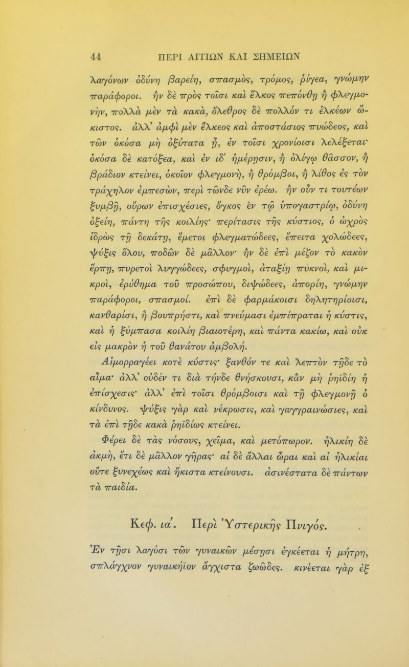 Xayovcov oBvyrj /Sapetr], airaafio^;, rpofjuo'i, plyea, yvco^ijv 7rapd(f)opoL. rjv Be Trpo? Tolai koX e\Ko<; TreTrovOr) fj (pXey/xo- vrjv, 'TToWa fiev ra KaKa, oXeOpof Be ttoXXov rt eXKecov co- Ktaro'i. aX)C dfi(f>l fjuev eX/ceo? Koi d7roardaLO<; 7rva)Beo<;, koI TMV ofcocra /jltj o^vraTa y, eV roiat 'XpovLoiai XeXe^erat' OKoaa Be Karo^ea^ kol iv lB^ rjfieprjaLV^ rj oXlyo) Odaaov, rj ^pdBiov KTCLvei, oKoiov (pXeyp^ovr), rj Opop^fBoL, rj Xl6o<; e? rbv rpd^rjXov ip^ireacov, irepl roivBe vvv epeco. rjv ovv ri rovrecov ^vp,^y, ovpoiv i7rLcrxeaLe<;, 6yK0<i ev too viroyaarpiw, oBvvr] o^eLr), irdvTrj tt}? kolXli]<;' 'rrepiracn'; Trj<i KvaTLO<i, 6 oi)-y^po<; c8/3<w9 rfj BeKdry, efierot ^XeyiJbaTO)Bee<;, eirecTa ■^oXcoBee^;, ^frv^l<; oXov, ttoBmv Be jxaXXov rjv Be eirl p^etpv to kukov epTrrj, irvperoX XvyycoBee<;, a(f)uyfJbol, dra^ir] ttvkvoI, koL pct- Kpol, ipuOr^p^a tov TrpoacoTrov, Biyfr(oBee<;, aTToplr], yvayfxrjv 7rapd(f)opoi; airaapoi. iirl Be (papfidKOtaL BtjXrjrrjploLcrL, KavdaplcTL, rj ^ovirpijarL, koI irvevp^aaL ep,7rl7rpaTai rj KvcrTL'i, KOL 7] ^vp.TTaaa KotXlij ^Lacoriprj, koX irdvTa KaKLO), koX ovk €t9 fiaKpbv rj TOV davuTOV djji^oXrj. AifjLoppayeet kotc kixttl^' ^avdov re koX XeirTov TrjBe to alp>a' dXX^ ovBev tl Bid TijvBe OvrjcrKovcn, kuv firj prjlBirj rj eTrlcT'^eai,';' aXX' eVi tolctl Opop^^oLau kol Trj <f)Xeyp,ovf} 6 KLvBvvo<;. -^v^L^ yap koX veKpcoo-L<i, kol yayypaLvooaL€<;, kol rd iirl TyBe KaKa prjiBL(o<; /cretVet. ^epet Be ra? v6aov<;, %et;i.a, Kal ixeToiruipov. rjXLKurj Be aKfirj, eTL Be pdXXov yrjpa<i' at Be dXXaL a>paL Kal ai rjXiKiat ovTe ^vve'xeox; Kal rjKLaTa KTelvovcrc. dacveaTaTa Be TrdvTwv rd TraiBia. Kecf). La. Uepl 'YarepcKyj^ YlvLyo^. ^Ev rfjai Xaybai tmv yvvaiKcov piearjcn iyKecTat rj p^y'jTpr], cirXdy-yyov yvvaiKijiov dyxic^ra t,030)Be<i. KtveeTaL ydp e^