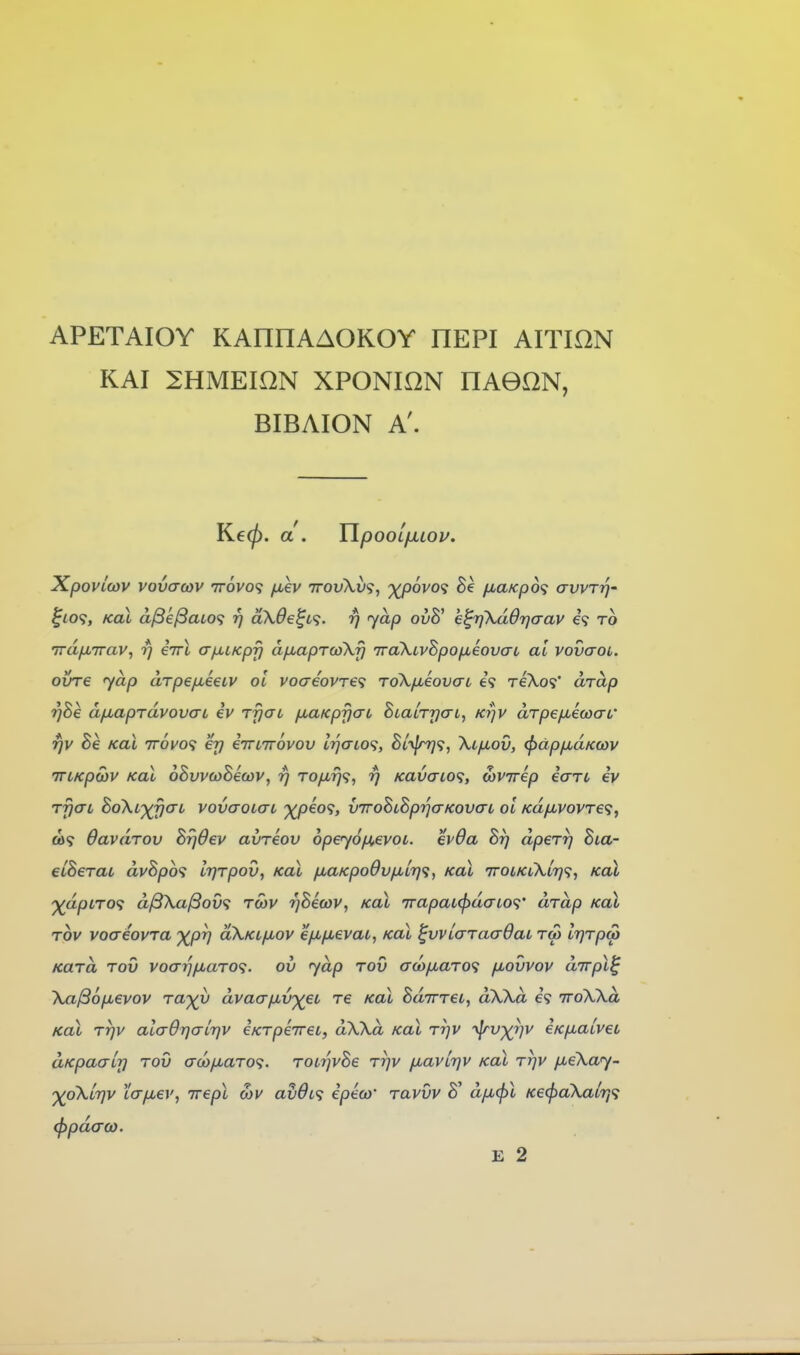 APETAIOY KAnnAAOKOY REPI AITION KAI SHMEION XPONION HAGON, BIBAION A'. Ke^. d. TlpooL/jLLou. Xpovicov vovaojv ttovo? ^ev TrovXv'i, '^(povo^ ixaKp6<i avvrrj- ^lOf, KoX a^e^aLO<i rj akde^L'^. rj yap 0^8' e^rjXddijaav 69 to Trd/jLTrav, rj iirl aixiKpfj afMaprcoXy iraXtvSpOfjLeovaL al vovaoL. ovre yap arpefxecLV ol voaeovra To\/xiovaL 6? reXo?' drap rj8e dfJuaprdvovaL iv rfjai fxaKpycrc SialrycrL, Krjv dTpe/jLecoaL' r]v Be Kal irovo'^ er) iTnirovov IrjaiO'^, Biy^<i, Xi/nov, ^dpfidKwv iTLKpoiV Kal oBvvcoSecov, rj TO/jLrj<i, r] Kavaio<i, MVirep iari iv rfjaL Bo\L^0aL vovaoLcrt ^peo9, vTroBLSprjcrKovai ol KdfMVOVTe<;, ed9 OavuTov BrjOev avreov 6pey6fj,evoi. evda Br) dperr] Bia- eiBerai dvBpo'i IrjTpov, Kal /xaKpo9v/J,Lr)<}, Kal 7roiKiXLr}<;, Kal ')(dpLTO<i d^Xa^om tmv rySetov, Kal 7rapaL(f>daio<;' drap Kal Tov voaeovra -^pr) oXkl/xov ef^fievai, Kal ^vviaraaOaL tw IrjrpM Kara tov voaijfj,aTO<i. ov yap tov cra)fMaT0<; fxovvov dirpt^ Xa^ofjbevov Ta^^y dvacyixv-^ei re kol Butttcl, dXXd 69 TroXXd Kal TTjv alcrOrjairjv iKTpiiret, dXXd Kal Tr)v ^v^^v eKfialveL dKpaalr] TOV aco/xaTO^;. T0L7]vBe Trjv ixavirjv Kal Trjv fjueXay- '^oXltjv 'iafxev, irepl S)V av0L<} ipeco' tuvvv S' d/u,^l Ke<^aXair,<i (}>pd(r(o. E 2