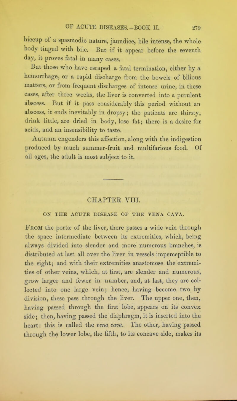 hiccup of a spasmodic nature, jaundice, bile intense, the whole body tinged with bile. But if it appear before the seventh day, it proves fatal in many cases. But those who have escaped a fatal termination, either by a hemorrhage, or a rapid discharge from the bowels of bilious matters, or from frequent discharges of intense urine, in these cases, after three weeks, the liver is converted into a purulent abscess. But if it pass considerably this period without an abscess, it ends inevitably in dropsy; the patients are thirsty, drink little, are dried in body, lose fat; there is a desire for acids, and an insensibility to taste. Autumn engenders this affection, along with the indigestion produced by much summer-fruit and multifarious food. Of ail ages, the adult is most subject to it. CHAPTER VIII. ON THE ACUTE DISEASE OF THE VENA CAVA. From the portse of the liver, there passes a wide vein through the space intermediate between its extremities, which, being always divided into slender and more numerous branches, is distributed at last all over the liver in vessels imperceptible to the sight: and with their extremities anastomose the extremi- ties of other veins, which, at first, are slender and numerous, grow larger and fewer in number, and, at last, they are col- lected into one large vein; hence, having become two by division, these pass through the liver. The upper one, then, having passed through the first lobe, appears on its convex side; then, having passed the diaphragm, it is inserted into the heart: this is called the vena cava. The other, having passed through the lower lobe, the fifth, to its concave side, makes its