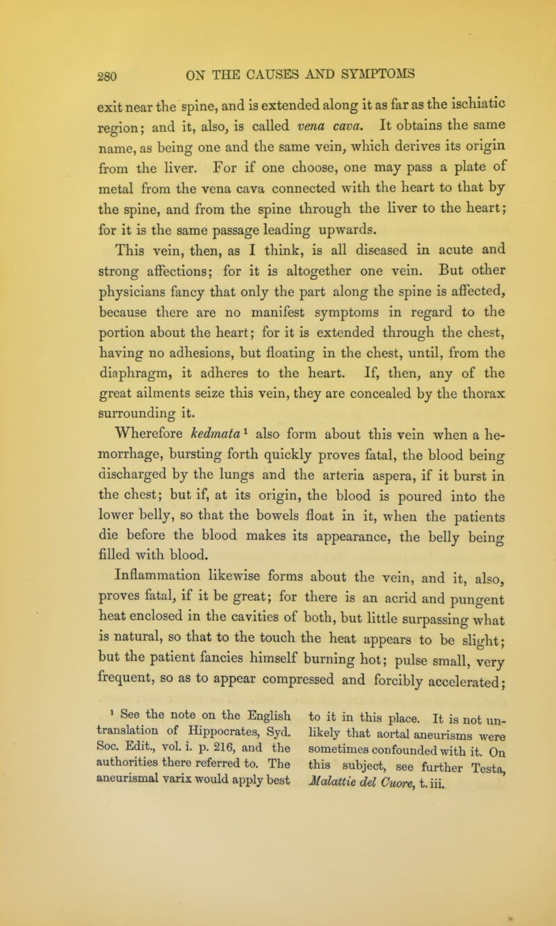 exit near the spine, and is extended along it as far as the ischiatic region; and it, also, is called vena cava. It obtains the same name, as being one and the same vein, which derives its origin from the liver. For if one choose, one may pass a plate of metal from the vena cava connected with the heart to that by the spine, and from the spine through the liver to the heart; for it is the same passage leading upwards. This vein, then, as I think, is all diseased in acute and strong affections; for it is altogether one vein. But other physicians fancy that only the part along the spine is affected, because there are no manifest symptoms in regard to the portion about the heart; for it is extended through the chest, having no adhesions, but floating in the chest, until, from the diaphragm, it adheres to the heart. If, then, any of the great ailments seize this vein, they are concealed by the thorax surrounding it. Wherefore kedmata ^ also form about this vein when a he- morrhage, bursting forth quickly proves fatal, the blood being discharged by the lungs and the arteria aspera, if it burst in the chest; but if, at its origin, the blood is poured into the lower belly, so that the bowels float in it, when the patients die before the blood makes its appearance, the belly being filled with blood. Inflammation likewise forms about the vein, and it, also, proves fatal, if it be great; for there is an acrid and pungent heat enclosed in the cavities of both, but little surpassing what is natural, so that to the touch the heat appears to be slight; but the patient fancies himself burning hot; pulse small, very frequent, so as to appear compressed and forcibly accelerated; » See the note on the English to it in this place. It is not un- translation of Hippocrates, Syd. likely that aortal aneurisms were Soc. Edit., vol. i. p. 216, and the sometimes confounded with it. On authorities there referred to. The this subject, see further Testa aneurismal varix would apply best Mcdattie del Cuore, t. iii. '