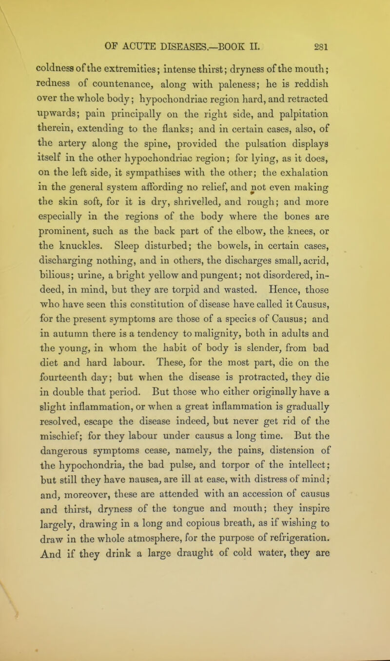 OF ACUTE DISEASES.—BOOK II. 281 coldness of tKe extremities; intense thirst; dryness of the mouth; redness of countenance, along with paleness; he is reddish over the whole body; hypochondriac region hard, and retracted upwards; pain principally on the right side, and palpitation therein, extending to the flanks; and in certain cases, also, of the artery along the spine, provided the pulsation displays itself in the other hypochondriac region; for lying, as it does, on the left side, it sympathises with the other; the exhalation in the general system affording no relief, and not even making the skin soft, for it is dry, shrivelled, and rough; and more especially in the regions of the body where the bones are prominent, such as the back part of the elbow, the knees, or the knuckles. Sleep disturbed; the bowels, in certain cases, discharging nothing, and in others, the discharges small, acrid, bilious; urine, a bright yellow and pungent; not disordered, in- deed, in mind, but they are torpid and wasted. Hence, those who have seen this constitution of disease have called it Causus, for the present symptoms are those of a species of Causus; and in autumn there is a tendency to malignity, both in adults and the young, in whom the habit of body is slender, from bad diet and hard labour. These, for the most part, die on the fourteenth day; but when the disease is protracted, they die in double that period. But those who either originally have a slight inflammation, or when a great inflammation is gradually resolved, escape the disease indeed, but never get rid of the mischief; for they labour under causus a long time. But the dangerous symptoms cease, namely, the pains, distension of the hypochondria, the bad pulse, and torpor of the intellect; but still they have nausea, are ill at ease, with distress of mind; and, moreover, these are attended with an accession of causus and thirst, dryness of the tongue and mouth; they inspire largely, drawing in a long and copious breath, as if wishing to draw in the whole atmosphere, for the purpose of refrigeration. And if they drink a large draught of cold water, they are