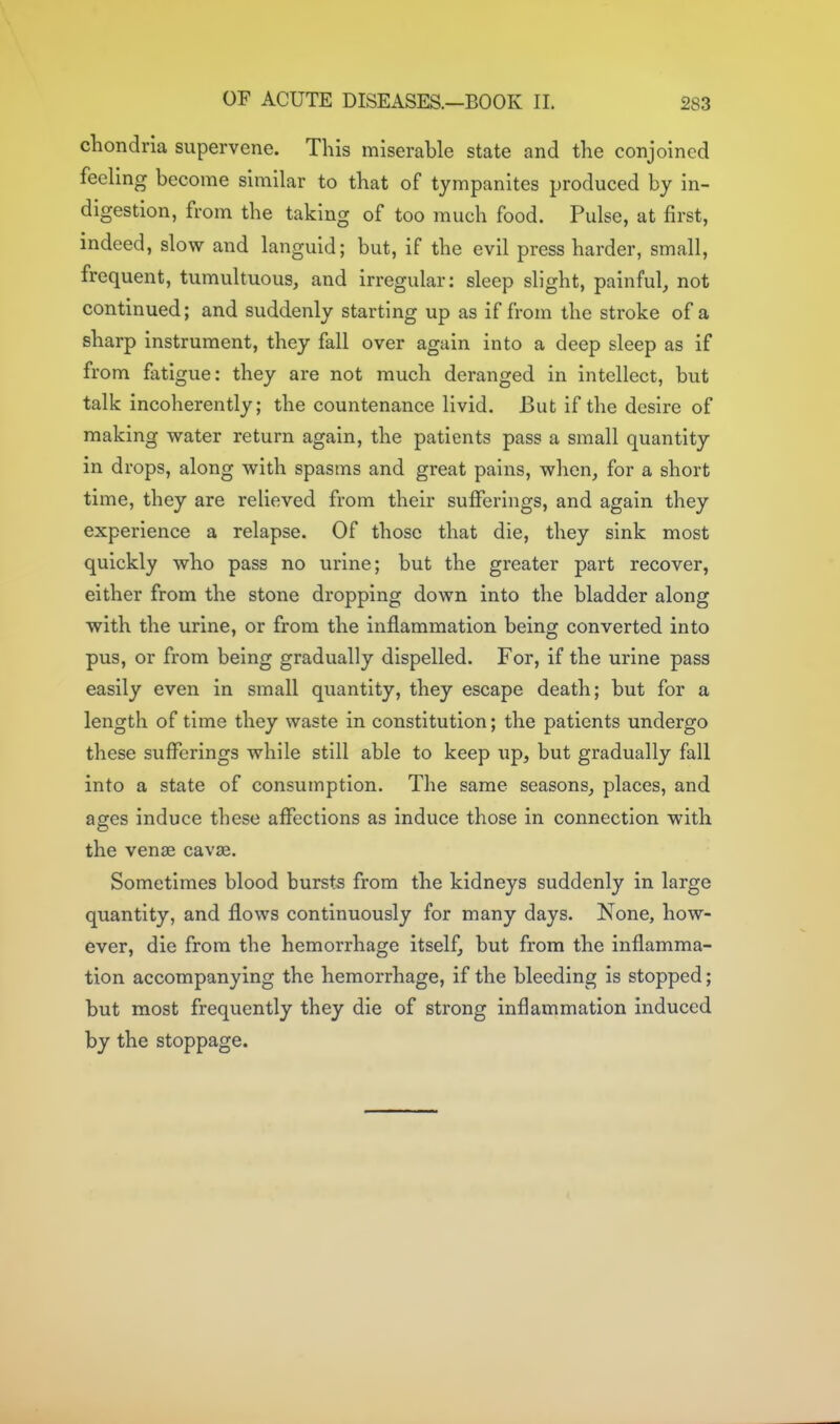 chondria supervene. This miserable state and the conjoined feeling become similar to that of tympanites produced by in- digestion, from the taking of too much food. Pulse, at first, indeed, slow and languid; but, if the evil press harder, small, frequent, tumultuous, and irregular; sleep slight, painful, not continued; and suddenly starting up as if from the stroke of a sharp instrument, they fall over again into a deep sleep as if from fatigue: they are not much deranged in intellect, but talk incoherently; the countenance livid. But if the desire of making water return again, the patients pass a small quantity in drops, along with spasms and great pains, when, for a short time, they are relieved from their sufferings, and again they experience a relapse. Of those that die, they sink most quickly who pass no urine; but the greater part recover, either from the stone dropping down into the bladder along with the urine, or from the inflammation being converted into pus, or from being gradually dispelled. For, if the urine pass easily even in small quantity, they escape death; but for a length of time they waste in constitution; the patients undergo these sufferings while still able to keep up, but gradually fall into a state of consumption. The same seasons, places, and ages induce these affections as induce those in connection with the venae cavae. Sometimes blood bursts from the kidneys suddenly in large quantity, and flows continuously for many days. None, how- ever, die from the hemorrhage itself, but from the inflamma- tion accompanying the hemorrhage, if the bleeding is stopped; but most frequently they die of strong inflammation induced by the stoppage.