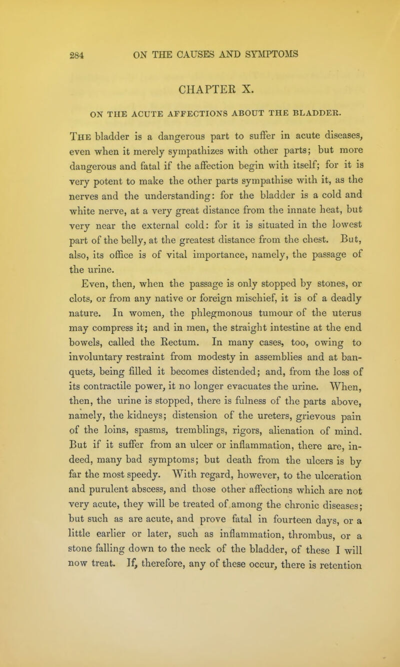 CHAPTER X. ON THE ACUTE AFFECTIONS ABOUT THE BLADDER. The bladder is a dangerous part to suffer in acute diseases, even when it merely sympathizes with other parts; but more dangerous and fatal if the affection begin with itself; for it is very potent to make the other parts sympathise with it, as the nerves and the understanding: for the bladder is a cold and white nerve, at a very great distance from the innate heat, but very near the external cold: for it is situated in the lowest part of the belly, at the greatest distance from the chest. But, also, its oflBice is of vital importance, namely, the passage of the urine. Even, then, when the passage is only stopped by stones, or clots, or from any native or foreign mischief, it is of a deadly nature. In women, the phlegmonous tumour of the uterus may compress it; and in men, the straight intestine at the end bowels, called the Rectum. In many cases, too, owing to involuntary restraint from modesty in assemblies and at ban- quets, being filled it becomes distended; and, from the loss of its contractile power, it no longer evacuates the urine. When, then, the urine is stopped, there is fulness of the parts above, namely, the kidneys; distension of the ureters, grievous pain of the loins, spasms, tremblings, rigors, alienation of mind. But if it suffer from an ulcer or inflammation, there are, in- deed, many bad symptoms; but death from the ulcers is by far the most speedy. With regard, however, to the ulceration and purulent abscess, and those other affections which are not very acute, they will be treated of among the chronic diseases; but such as are acute, and prove fatal in fourteen days, or a little earlier or later, such as inflammation, thrombus, or a stone falling down to the neck of the bladder, of these I will now treat. If, therefore, any of these occur, there is retention