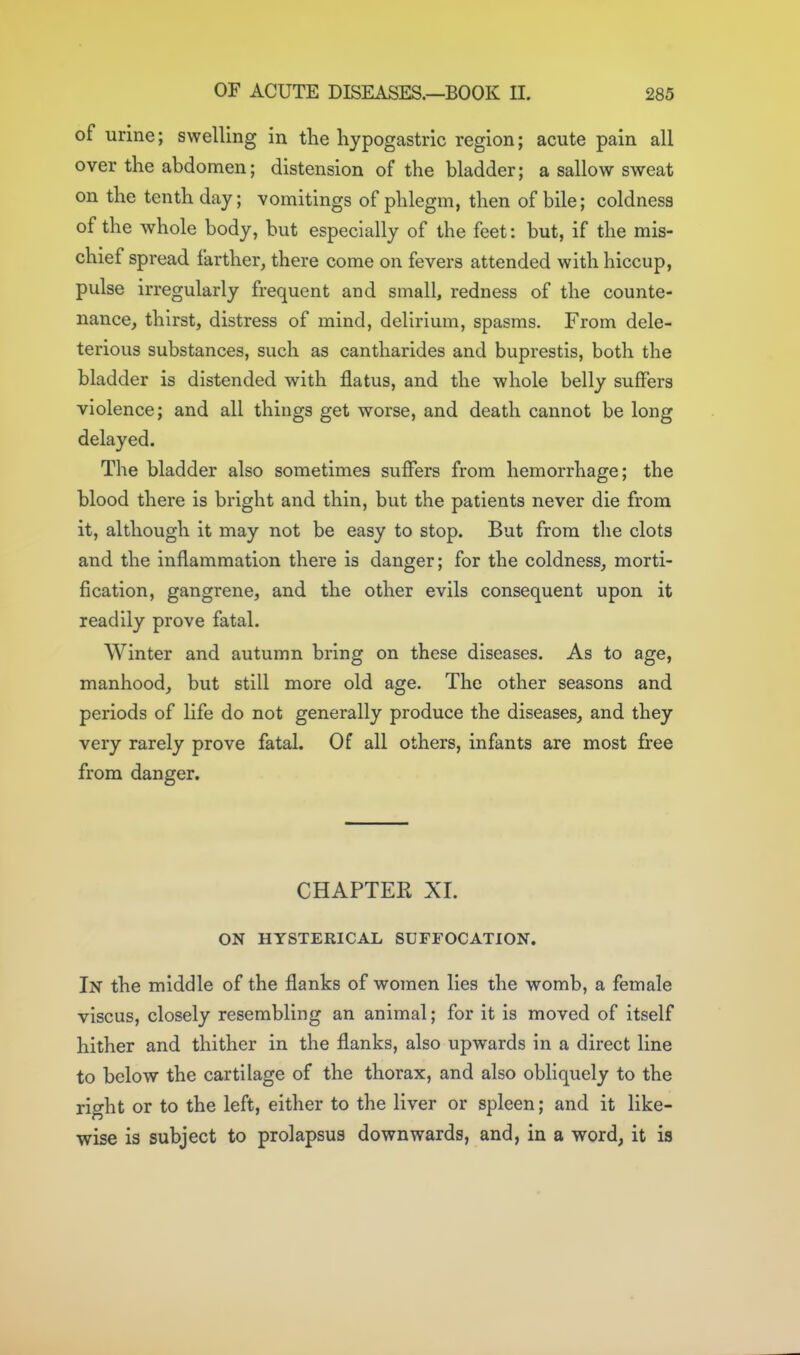 of urine; swelling in the hypogastric region; acute pain all over the abdomen; distension of the bladder; a sallow sweat on the tenth day; vomitings of phlegm, then of bile; coldness of the whole body, but especially of the feet: but, if the mis- chief spread farther, there come on fevers attended with hiccup, pulse irregularly frequent and small, redness of the counte- nance, thirst, distress of mind, delirium, spasms. From dele- terious substances, such as cantharides and buprestis, both the bladder is distended with flatus, and the whole belly suffers violence; and all things get worse, and death cannot be long delayed. The bladder also sometimes suffers from hemorrhage; the blood there is bright and thin, but the patients never die from it, although it may not be easy to stop. But from the clots and the inflammation there is danger; for the coldness, morti- fication, gangrene, and the other evils consequent upon it readily prove fatal. Winter and autumn bring on these diseases. As to age, manhood, but still more old age. The other seasons and periods of life do not generally produce the diseases, and they very rarely prove fatal. Of all others, infants are most free from danger. CHAPTEK XI. ON HYSTERICAL SUFFOCATION. In the middle of the flanks of women lies the womb, a female viscus, closely resembling an animal; for it is moved of itself hither and thither in the flanks, also upwards in a direct line to below the cartilage of the thorax, and also obliquely to the right or to the left, either to the liver or spleen; and it like- wise is subject to prolapsus downwards, and, in a word, it is