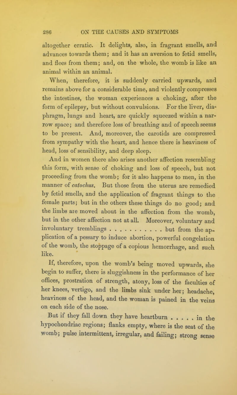 altogether erratic. It delights^ also, in fragrant smells, and advances towards them; and it has an aversion to fetid smells, and floes from them; and, on the whole, the womb is like an animal within an animal. When, therefore, it is suddenly carried upwards, and remains above for a considerable time, and violently compresses the intestines, the woman experiences a choking, after the form of epilepsy, but without convulsions. For the liver, dia- phragm, lungs and heart, are quickly squeezed within a nar- row space; and therefore loss of breathing and of speech seems to be present. And, moreover, the carotids are compressed from sympathy with the heart, and hence there is heaviness of head, loss of sensibility, and deep sleep. And in women there also arises another affection resembling this form, with sense of choking and loss of speech, but not proceeding from the womb; for it also happens to men, in the manner of catochus. But those from the uterus are remedied by fetid smells, and the application of fragrant things to the female parts; but in the others these things do no good; and the limbs are moved about in the affection from the womb, but in the other affection not at all. Moreover, voluntary and involuntary tremblings but from the ap- plication of a pessary to induce abortion, powerful congelation of the womb, the stoppage of a copious hemorrhage, and such like. If, therefore, upon the womb's being moved upwards, she begin to suffer, there is sluggishness in the performance of her offices, prostration of strength, atony, loss of the faculties of her knees, vertigo, and the limbs sink under her; headache, heaviness of the head, and the woman is pained in the veins on each side of the nose. But if they fall down they have heartburn in the hypochondriac regions; flanks empty, where is the seat of the womb; pulse intermittent, irregular, and failing; strong sense