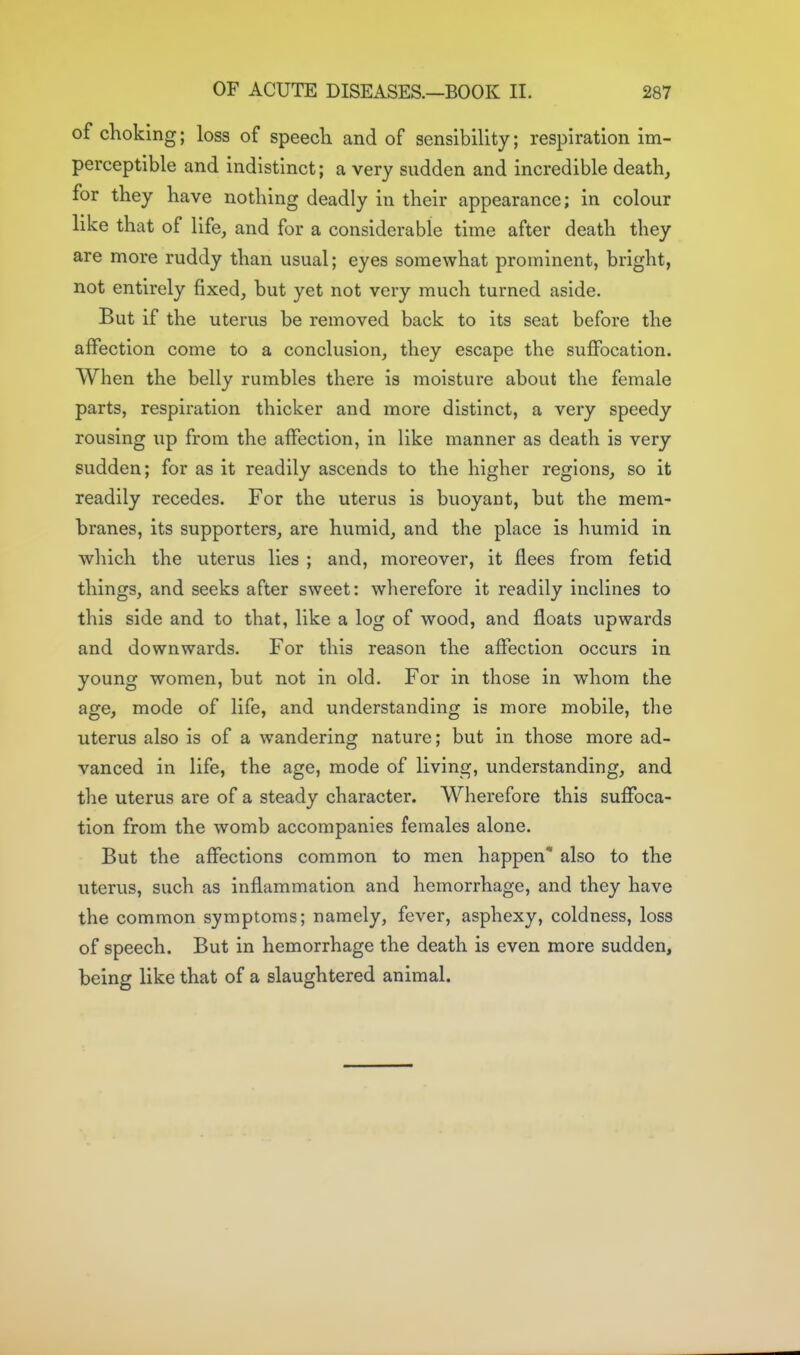 of choking; loss of speech and of sensibility; respiration im- perceptible and indistinct; a very sudden and incredible death, for they have nothing deadly in their appearance; in colour like that of life, and for a considerable time after death they are more ruddy than usual; eyes somewhat prominent, bright, not entirely fixed, but yet not very much turned aside. But if the uterus be removed back to its seat before the affection come to a conclusion, they escape the suffocation. When the belly rumbles there is moisture about the female parts, respiration thicker and more distinct, a very speedy rousing up from the affection, in like manner as death is very sudden; for as it readily ascends to the higher regions, so it readily recedes. For the uterus is buoyant, but the mem- branes, its supporters, are humid, and the place is humid in which the uterus lies ; and, moreover, it flees from fetid things, and seeks after sweet: wherefore it readily inclines to this side and to that, like a log of wood, and floats upwards and downwards. For this reason the affection occurs in young women, but not in old. For in those in whom the age, mode of life, and understanding is more mobile, the uterus also is of a wandering nature; but in those more ad- vanced in life, the age, mode of living, understanding, and the uterus are of a steady character. Wherefore this suffoca- tion from the womb accompanies females alone. But the affections common to men happen' also to the uterus, such as inflammation and hemorrhage, and they have the common symptoms; namely, fever, asphexy, coldness, loss of speech. But in hemorrhage the death is even more sudden, being like that of a slaughtered animal.