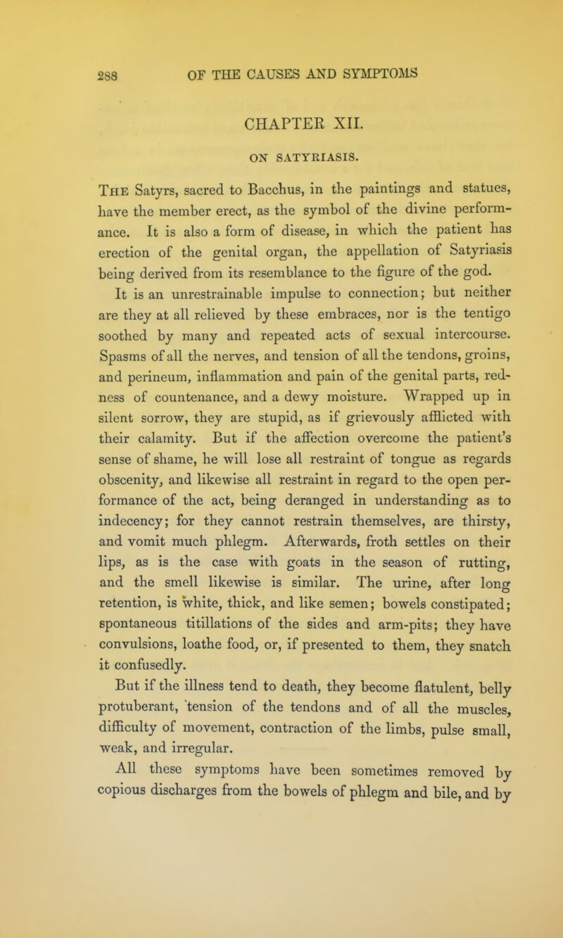 CHAPTER XII. ON SATYRIASIS. The Satyrs, sacred to Bacchus, in the paintings and statues, have the member erect, as the symbol of the divine perform- ance. It is also a form of disease, in which the patient has erection of the genital organ, the appellation of Satyriasis being derived from its resemblance to the figure of the god. It is an unrestrainable impulse to connection; but neither are they at all relieved by these embraces, nor is the tentigo soothed by many and repeated acts of sexual intercourse. Spasms of all the nerves, and tension of all the tendons, groins, and perineum, inflammation and pain of the genital parts, red- ness of countenance, and a dewy moisture. Wrapped up in silent sorrow, they are stupid, as if grievously afflicted with their calamity. But if the affection overcome the patient's sense of shame, he will lose all restraint of tongue as regards obscenity, and likewise all restraint in regard to the open per- formance of the act, being deranged in understanding as to indecency; for they cannot restrain themselves, are thirsty, and vomit much phlegm. Afterwards, froth settles on their lips, as is the case with goats in the season of rutting, and the smell likewise is similar. The urine, after long retention, is white, thick, and like semen; bowels constipated; spontaneous titillations of the sides and arm-pits; they have convulsions, loathe food, or, if presented to them, they snatch it confusedly. But if the illness tend to death, they become flatulent, belly protuberant, tension of the tendons and of all the muscles, difficulty of movement, contraction of the limbs, pulse small, weak, and irregular. All these symptoms have been sometimes removed by copious discharges from the bowels of phlegm and bile, and by