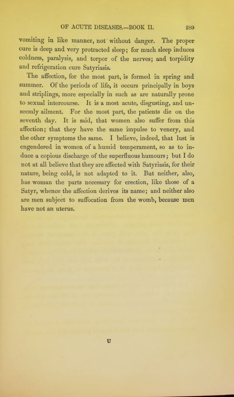 vomiting in like manner, not without danger. The proper cure is deep and very protracted sleep; for much sleep induces coldness, paralysis, and torpor of the nerves; and torpidity and refrigeration cure Satyriasis. The affection, for the most part, is formed in spring and summer. Of the periods of life, it occurs principally in boys and striplings, more especially in such as are naturally prone to sexual intercourse. It is a most acute, disgusting, and un- seemly ailment. For the most part, the patients die on the seventh day. It is said, that women also suffer from this affection; that they have the same impulse to venery, and the other symptoms the same. I believe, indeed, that lust is engendered in women of a humid temperament, so as to in- duce a copious discharge of the superfluous humours; but I do not at all believe that they are affected with Satyriasis, for their nature, being cold, is not adapted to it. But neither, also, has woman the parts necessary for erection, like those of a Satyr, whence the affection derives its name; and neither also are men subject to suffocation from the womb, because men have not an uterus. U