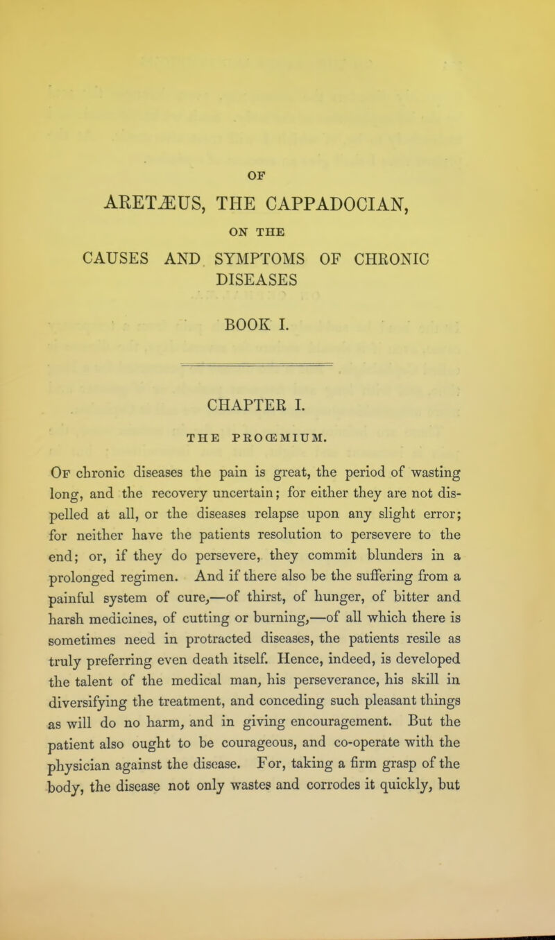 OF ARET^US, THE CAPPADOCIAN, ON THE CAUSES AND SYMPTOMS OF CHRONIC DISEASES BOOK I. CHAPTER 1. THE PROCEMIUM. Of chronic diseases the pain is great, the period of wasting long, and the recovery uncertain; for either they are not dis- pelled at all, or the diseases relapse upon any slight error; for neither have the patients resolution to persevere to the end; or, if they do persevere, they commit blunders in a prolonged regimen. And if there also be the suffering from a painful system of cure,—of thirst, of hunger, of bitter and harsh medicines, of cutting or burning,—of all which there is sometimes need in protracted diseases, the patients resile as truly preferring even death itself. Hence, indeed, is developed the talent of the medical man, his perseverance, his skill in diversifying the treatment, and conceding such pleasant things as will do no harm, and in giving encouragement. But the patient also ought to be courageous, and co-operate with the physician against the disease. For, taking a firm grasp of the body, the disease not only wastes and corrodes it quickly, but