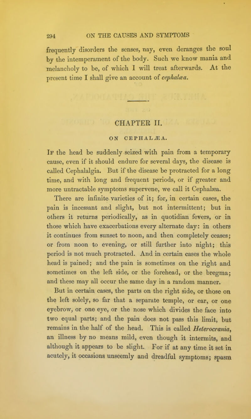 frequently disorders the senses, nay, even deranges tlie soul by the Intemperament of the body. Such we know mania and melancholy to be, of which I will treat afterwards. At the present time I shall give an account of cephalaa. CHAPTER II. ON CEPHAL^A. If the head be suddenly seized with pain from a temporary cause, even if it should endure for several days, the disease is called Cephalalgia. But if the disease be protracted for a long time, and with long and frequent periods, or if greater and more untractable symptoms supervene, we call it Cephalaea. There are infinite varieties of it; for, in certain cases, the pain is incessant and slight, but not intermittent; but in others it returns periodically, as in quotidian fevers, or in those which have exacerbations every alternate day: in others it continues from sunset to noon, and then completely ceases; or from noon to evening, or still further into night; this period is not much protracted. And in certain cases the whole head is pained; and the pain is sometimes on the right and sometimes on the left side, or the forehead, or the bregma; and these may all occur the same day in a random manner. But in certain cases, the parts on the right side, or those on the left solely, so far that a separate temple, or ear, or one eyebrow, or one eye, or the nose which divides the face into two equal parts; and the pain does not pass this limit, but remains in the half of the head. This is called Heterocrania, an illness by no means mild, even though it intermits, and although it appears to be slight. For if at any time it set in acutely, it occasions unseemly and dreadful symptoms; spasm