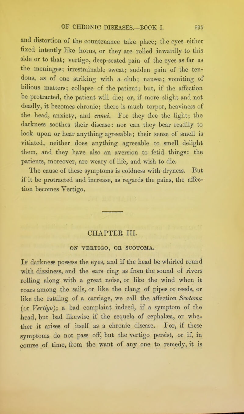 and distortion of the countenance take place; tlic eyes either fixed intently like horns, or they are rolled inwardly to this side or to that; vertigo, deep-seated pain of the eyes as far as the meninges; irrestrainable sweat; sudden pain of the ten- dons, as of one striking with a club; nausea; vomiting of bilious matters; collapse of the patient; but, if the affection be protracted, the patient will die; or, if more slight and not deadly, it becomes chronic; there is much torpor, heaviness of the head, anxiety, and ennui. For they flee the light; the darkness soothes their disease: nor can they bear readily to look upon or hear anything agreeable; their sense of smell is vitiated, neither does anything agreeable to smell delight them, and they have also an aversion to fetid things: the patients, moreover, are weary of life, and wish to die. The cause of these symptoms is coldness with dryness. But if it be protracted and increase, as regards the pains, the affec- tion becomes Vertigo. CHAPTER III. ON VERTIGO, OR SCOTOMA. If darkness possess the eyes, and if the head be whirled round with dizziness, and the ears ring as from the sound of rivers rolling along with a great noise, or like the wind when it roars among the sails, or like the clang of pipes or reeds, or like the rattling of a carriage, we call the affection Scotoma (or Vertigo); a bad complaint indeed, if a symptom of the head, but bad likewise if the sequela of cephaltea, or whe- ther it arises of itself as a chronic disease. For, if these symptoms do not pass off, but the vertigo persist, or if, in course of time, from the want of any one to remedy, it ia