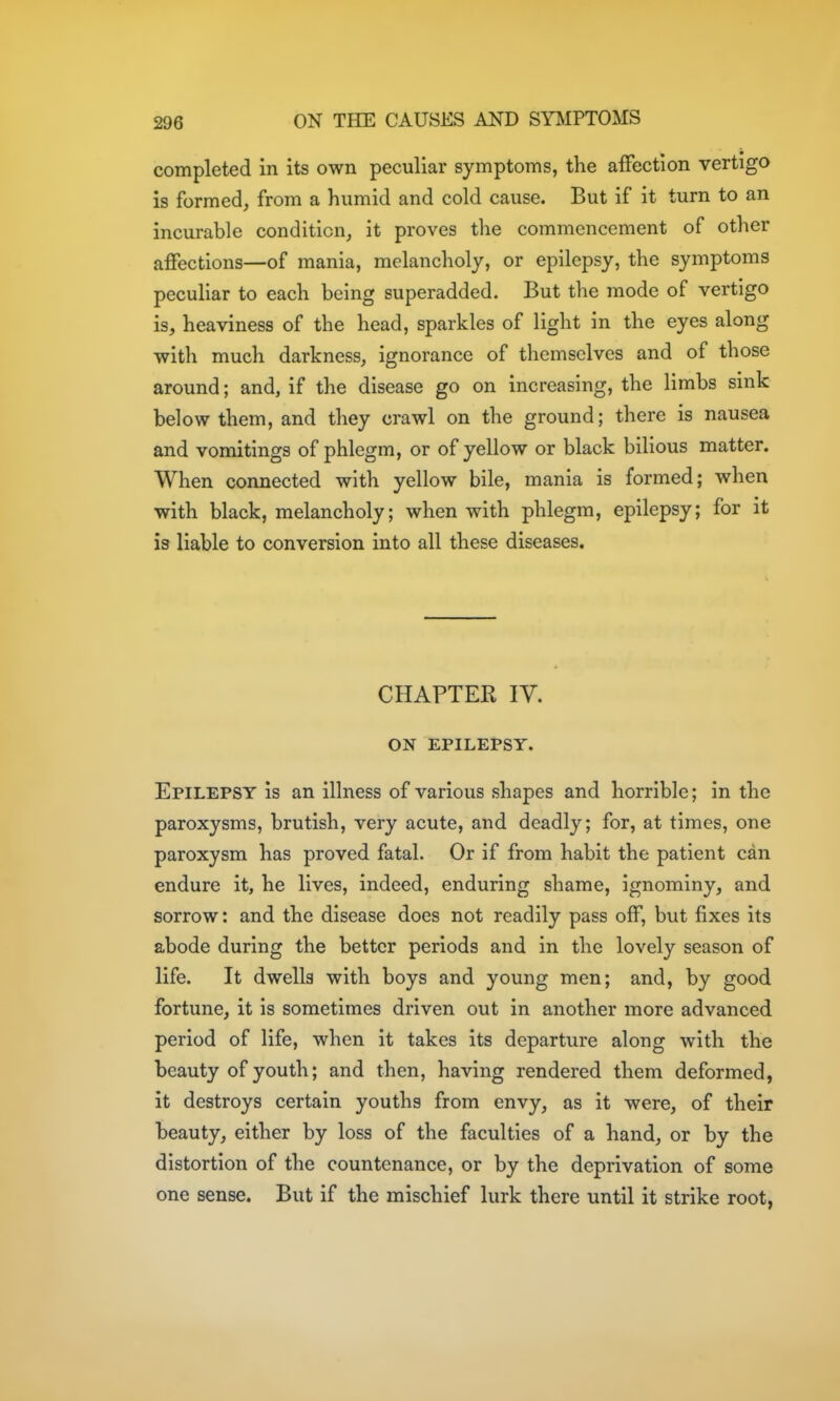 completed in its own peculiar symptoms, the affection vertigo is formed, from a humid and cold cause. But if it turn to an incurable condition, it proves the commencement of other affections—of mania, melancholy, or epilepsy, the symptoms peculiar to each being superadded. But the mode of vertigo is, heaviness of the head, sparkles of light in the eyes along with much darkness, ignorance of themselves and of those around; and, if the disease go on increasing, the limbs sink below them, and they crawl on the ground; there is nausea and vomitings of phlegm, or of yellow or black bilious matter. When connected with yellow bile, mania is formed; when with black, melancholy; when with phlegm, epilepsy; for it is liable to conversion into all these diseases. CHAPTER IV. ON EPILEPSY. Epilepsy is an illness of various shapes and horrible; in the paroxysms, brutish, very acute, and deadly; for, at times, one paroxysm has proved fatal. Or if from habit the patient can endure it, he lives, indeed, enduring shame, ignominy, and sorrow: and the disease does not readily pass off, but fixes its abode during the better periods and in the lovely season of life. It dwells with boys and young men; and, by good fortune, it is sometimes driven out in another more advanced period of life, when it takes its departure along with the beauty of youth; and then, having rendered them deformed, it destroys certain youths from envy, as it were, of their beauty, either by loss of the faculties of a hand, or by the distortion of the countenance, or by the deprivation of some one sense. But if the mischief lurk there until it strike root,