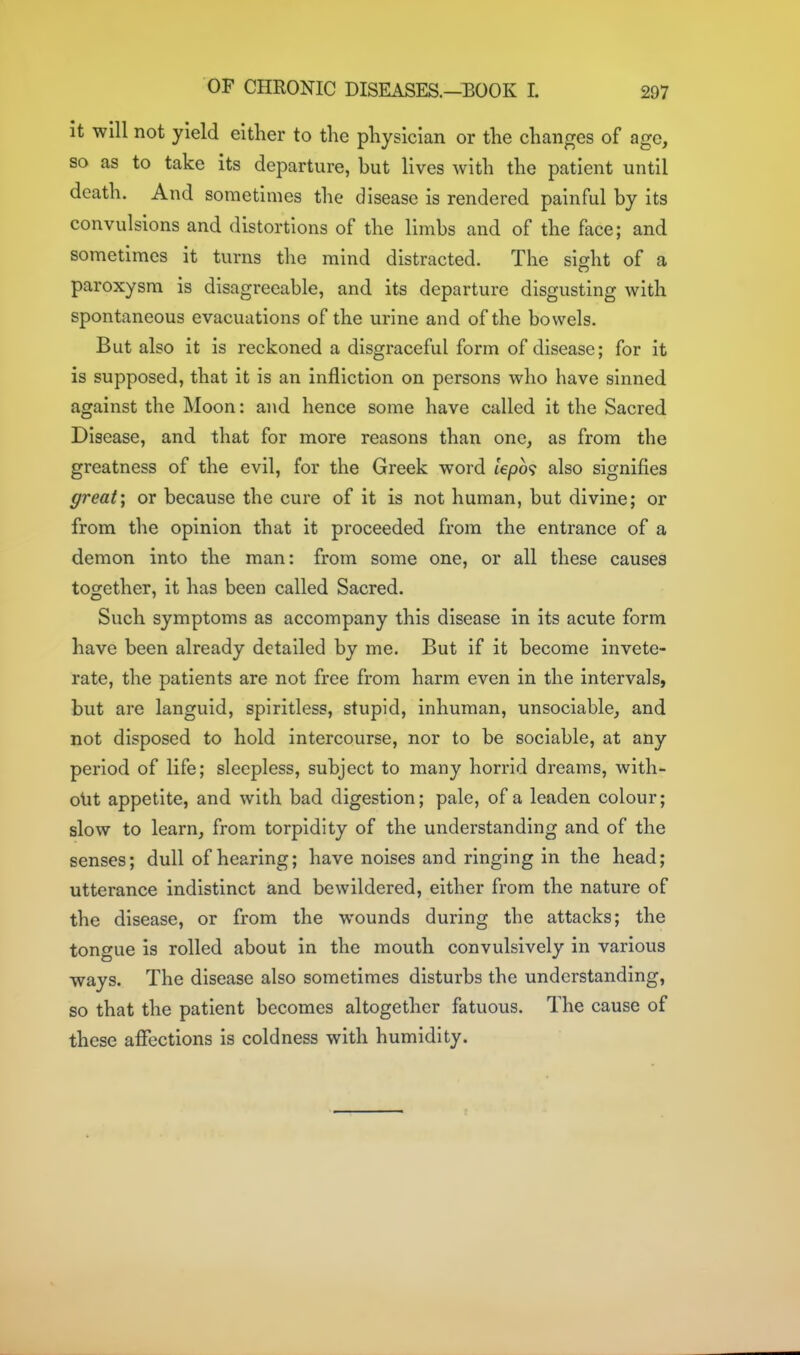 It will not yield either to the physician or the changes of age, so as to take its departure, but lives with the patient until death. And sometimes the disease is rendered painful by its convulsions and distortions of the limbs and of the face; and sometimes it turns the mind distracted. The sight of a paroxysm is disagreeable, and its departure disgusting with spontaneous evacuations of the urine and of the bowels. But also it is reckoned a disgraceful form of disease; for it is supposed, that it is an infliction on persons who have sinned against the Moon: and hence some have called it the Sacred Disease, and that for more reasons than one, as from the greatness of the evil, for the Greek word lepo<i also signifies great; or because the cure of it is not human, but divine; or from the opinion that it proceeded from the entrance of a demon into the man: from some one, or all these causes together, it has been called Sacred. Such symptoms as accompany this disease in its acute form have been already detailed by me. But if it become invete- rate, the patients are not free from harm even in the intervals, but are languid, spiritless, stupid, inhuman, unsociable, and not disposed to hold intercourse, nor to be sociable, at any period of life; sleepless, subject to many horrid dreams, with- olit appetite, and with bad digestion; pale, of a leaden colour; slow to learn, from torpidity of the understanding and of the senses; dull of hearing; have noises and ringing in the head; utterance indistinct and bewildered, either from the nature of the disease, or from the wounds during the attacks; the tongue is rolled about in the mouth convulsively in various ways. The disease also sometimes disturbs the understanding, so that the patient becomes altogether fatuous. The cause of these affections is coldness with humidity.