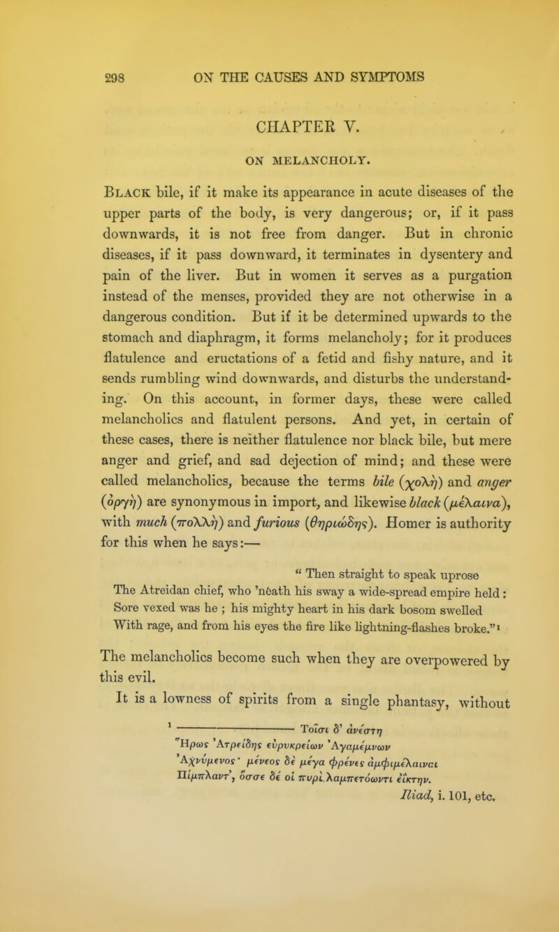 CHAPTER V. ON MELANCHOLY. Black bile, if it make its appearance in acute diseases of the upper parts of the body, is very dangerous; or, if it pass downwards, it is not free from danger. But in chronic diseases, if it pass downward, it terminates in dysentery and pain of the Hver. But in women it serves as a purgation instead of the menses, provided they are not otherwise in a dangerous condition. But if it be determined upwards to the stomach and diaphragm, it forms melancholy; for it produces flatulence and eructations of a fetid and fishy nature, and it sends rumbling wind downwards, and disturbs the understand- ing. On this account, in former days, these were called melancholies and flatulent persons. And yet, in certain of these cases, there is neither flatulence nor black bile, but mere anger and grief, and sad dejection of mind; and these were called melancholies, because the terms bile (%oX^) and anger (opyr]) are synonymous in import, and likewise black (/jbeXaiva), with much (ttoXX^) and furious {OtjplcoBt]'^). Homer is authority for this when he says:—  Then straight to speak uprose The Atreidan chief, who 'n6ath his sway a wide-spread empire held; Sore vexed was he ; his mighty heart in his dark bosom swelled With rage, and from his eyes the fire like hghtning-flashes broke.' The melancholies become such when they are overpowered by this evil. It is a lowness of spirits from a single phantasy, without * ~ T6i(TL 8' dveart] Hpws 'ATpfibrjs evpvKptlcov 'Ayajj-tjivcop 'Axpvpevos' p-fPfos 5e fitya (}>p€V(s dp.(j)ip{K(iivci Hifnr'Kavr', oaae St oi irvpl XapTTfTocoPTi eiKTrjp. Iliad, i. 101, etc.