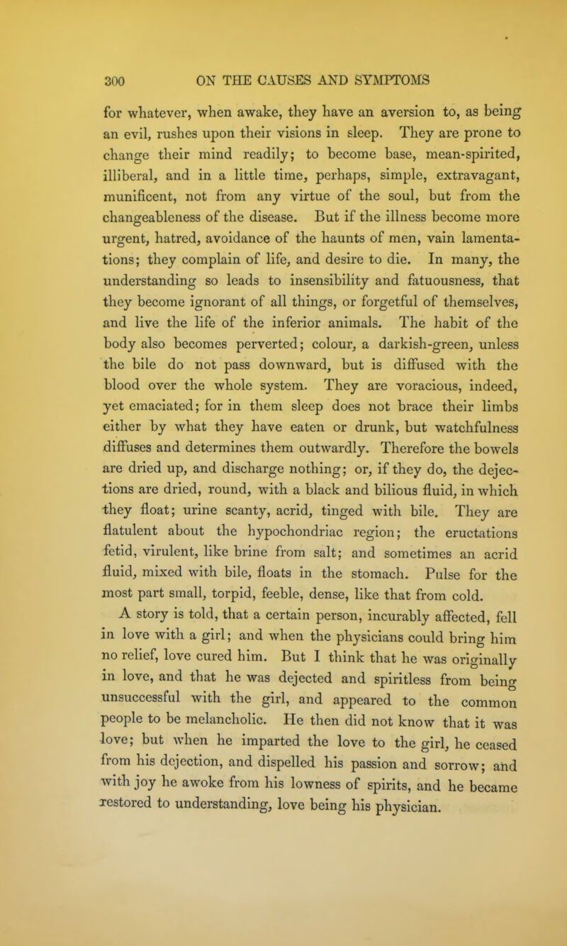 for whatever, when awake, they have an aversion to, as being an evil, rushes upon their visions in sleep. They are prone to change their mind readily; to become base, mean-spirited, illiberal, and in a little time, perhaps, simple, extravagant, munificent, not from any virtue of the soul, but from the changeableness of the disease. But if the illness become more urgent, hatred, avoidance of the haunts of men, vain lamenta- tions; they complain of life, and desire to die. In many, the understanding so leads to insensibility and fatuousness, that they become ignorant of all things, or forgetful of themselves, and live the life of the inferior animals. The habit of the body also becomes perverted; colour, a darkish-green, unless the bile do not pass downward, but is diffused with the blood over the whole system. They are voracious, indeed, yet emaciated; for in them sleep does not brace their limbs either by what they have eaten or drunk, but watchfulness diffuses and determines them outwardly. Therefore the bowels are dried up, and discharge nothing; or, if they do, the dejec- tions are dried, round, with a black and bilious fluid, in which they float; urine scanty, acrid, tinged with bile. They are flatulent about the hypochondriac region; the eructations fetid, virulent, like brine from salt; and sometimes an acrid fluid, mixed with bile, floats in the stomach. Pulse for the most part small, torpid, feeble, dense, like that from cold. A story is told, that a certain person, incurably affected, fell in love with a girl; and when the physicians could bring him no relief, love cured him. But I think that he was originally in love, and that he was dejected and spiritless from being unsuccessful with the girl, and appeared to the common people to be melancholic. He then did not know that it was love; but when he imparted the love to the girl, he ceased from his dejection, and dispelled his passion and sorrow; and with joy he awoke from his lowness of spirits, and he became restored to understanding, love being his physician.