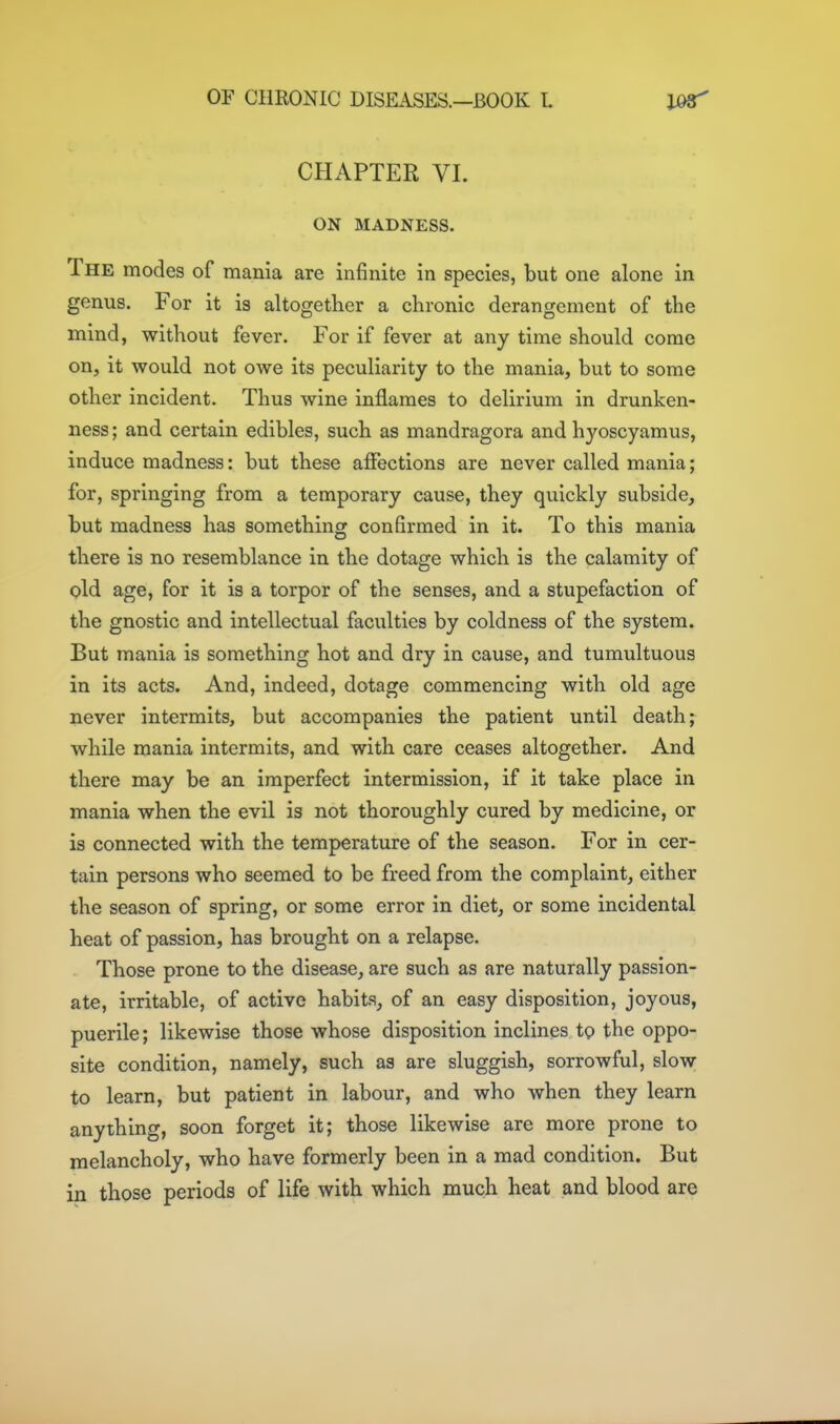 CHAPTER VI. ON MADNESS. The modes of mania are infinite in species, but one alone in genus. For it is altogether a chronic derangement of the mind, without fever. For if fever at any time should come on, it would not owe its peculiarity to the mania, but to some other incident. Thus wine inflames to delirium in drunken- ness; and certain edibles, such as mandragora and hyoscyamus, induce madness: but these affections are never called mania; for, springing from a temporary cause, they quickly subside, but madness has something confirmed in it. To this mania there is no resemblance in the dotage which is the calamity of old age, for it is a torpor of the senses, and a stupefaction of the gnostic and intellectual faculties by coldness of the system. But mania is something hot and dry in cause, and tumultuous in its acts. And, indeed, dotage commencing with old age never intermits, but accompanies the patient until death; while mania intermits, and with care ceases altogether. And there may be an imperfect intermission, if it take place in mania when the evil is not thoroughly cured by medicine, or is connected with the temperature of the season. For in cer- tain persons who seemed to be freed from the complaint, either the season of spring, or some error in diet, or some incidental heat of passion, has brought on a relapse. Those prone to the disease, are such as are naturally passion- ate, irritable, of active habits, of an easy disposition, joyous, puerile; likewise those whose disposition inclines to the oppo- site condition, namely, such as are sluggish, sorrowful, slow; to learn, but patient in labour, and who when they learn anything, soon forget it; those likewise are more prone to melancholy, who have formerly been in a mad condition. But in those periods of life with which much heat and blood are